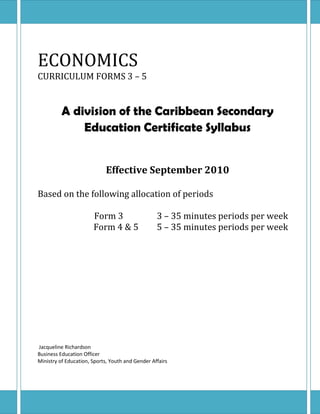 ECONOMICS
CURRICULUM FORMS 3 – 5


          A division of the Caribbean Secondary
              Education Certificate Syllabus


                            Effective September 2010

Based on the following allocation of periods

                       Form 3                     3 – 35 minutes periods per week
                       Form 4 & 5                 5 – 35 minutes periods per week




Jacqueline Richardson
Business Education Officer
Ministry of Education, Sports, Youth and Gender Affairs




                                                                        1
 