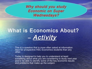 What is Economics About?
– Activity
This is a question that is more often asked at information
days for prospective HSC Economics students than any
other.
Today is designed to help you to understand at least
something about what you are considering to study next year
and to be able to identify some of the key economic issues
and problems that make up the subject.
Why should you study
Economic on Super
Wednesdays?
 
