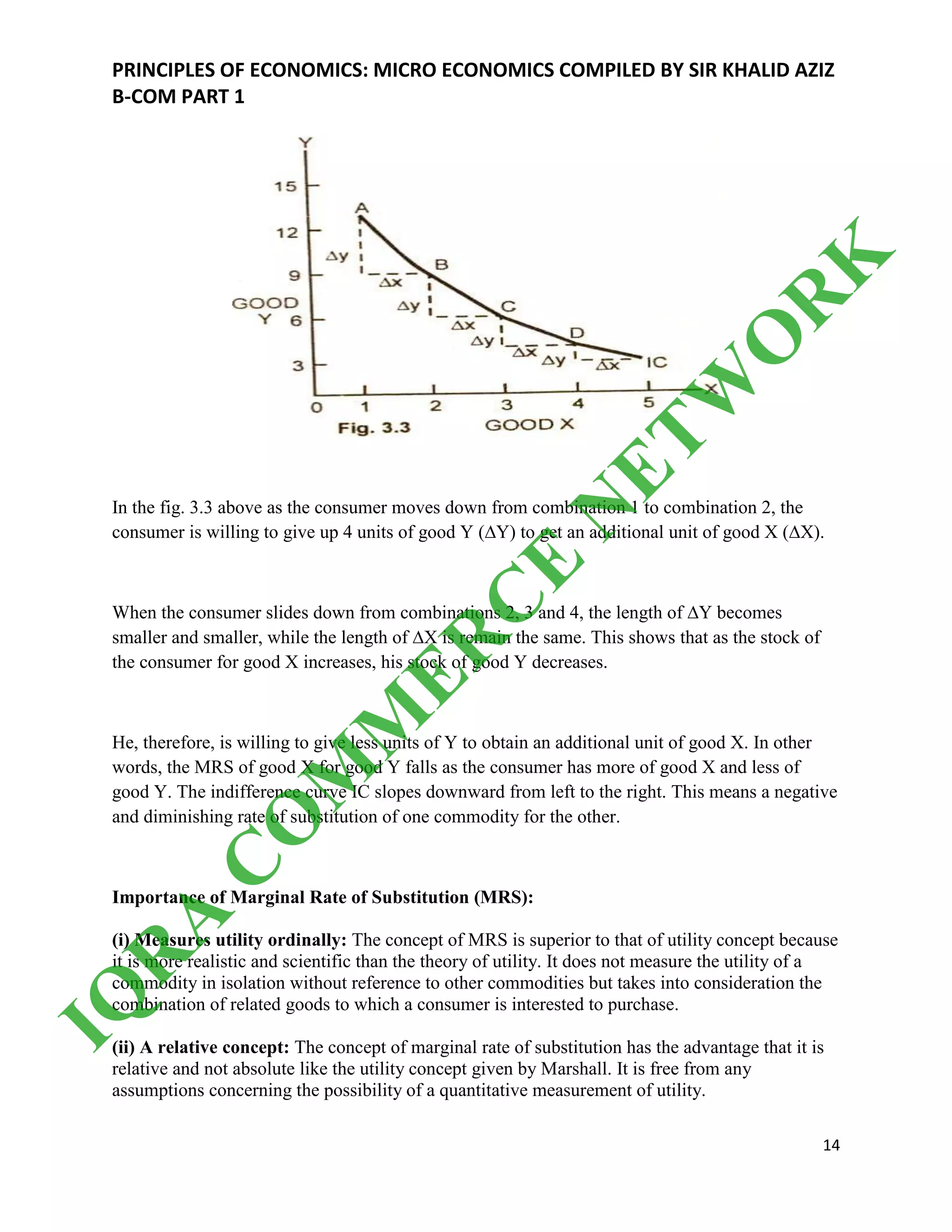 PRINCIPLES OF ECONOMICS: MICRO ECONOMICS COMPILED BY SIR KHALID AZIZ
B-COM PART 1
14
In the fig. 3.3 above as the consumer moves down from combination 1 to combination 2, the
consumer is willing to give up 4 units of good Y (∆Y) to get an additional unit of good X (∆X).
When the consumer slides down from combinations 2, 3 and 4, the length of ∆Y becomes
smaller and smaller, while the length of ∆X is remain the same. This shows that as the stock of
the consumer for good X increases, his stock of good Y decreases.
He, therefore, is willing to give less units of Y to obtain an additional unit of good X. In other
words, the MRS of good X for good Y falls as the consumer has more of good X and less of
good Y. The indifference curve IC slopes downward from left to the right. This means a negative
and diminishing rate of substitution of one commodity for the other.
Importance of Marginal Rate of Substitution (MRS):
(i) Measures utility ordinally: The concept of MRS is superior to that of utility concept because
it is more realistic and scientific than the theory of utility. It does not measure the utility of a
commodity in isolation without reference to other commodities but takes into consideration the
combination of related goods to which a consumer is interested to purchase.
(ii) A relative concept: The concept of marginal rate of substitution has the advantage that it is
relative and not absolute like the utility concept given by Marshall. It is free from any
assumptions concerning the possibility of a quantitative measurement of utility.
IQ
R
A
C
O
M
M
ER
C
E
N
ETW
O
R
K
 