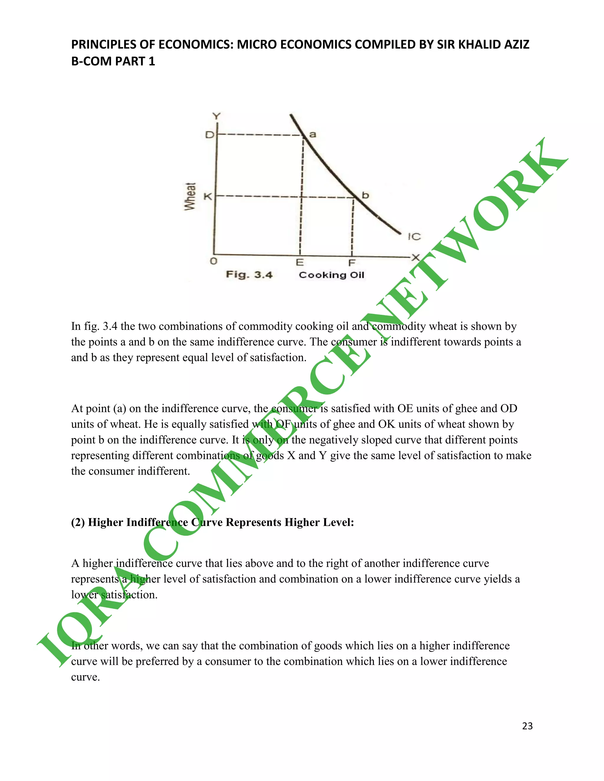 PRINCIPLES OF ECONOMICS: MICRO ECONOMICS COMPILED BY SIR KHALID AZIZ
B-COM PART 1
23
In fig. 3.4 the two combinations of commodity cooking oil and commodity wheat is shown by
the points a and b on the same indifference curve. The consumer is indifferent towards points a
and b as they represent equal level of satisfaction.
At point (a) on the indifference curve, the consumer is satisfied with OE units of ghee and OD
units of wheat. He is equally satisfied with OF units of ghee and OK units of wheat shown by
point b on the indifference curve. It is only on the negatively sloped curve that different points
representing different combinations of goods X and Y give the same level of satisfaction to make
the consumer indifferent.
(2) Higher Indifference Curve Represents Higher Level:
A higher indifference curve that lies above and to the right of another indifference curve
represents a higher level of satisfaction and combination on a lower indifference curve yields a
lower satisfaction.
In other words, we can say that the combination of goods which lies on a higher indifference
curve will be preferred by a consumer to the combination which lies on a lower indifference
curve.
IQ
R
A
C
O
M
M
ER
C
E
N
ETW
O
R
K
 