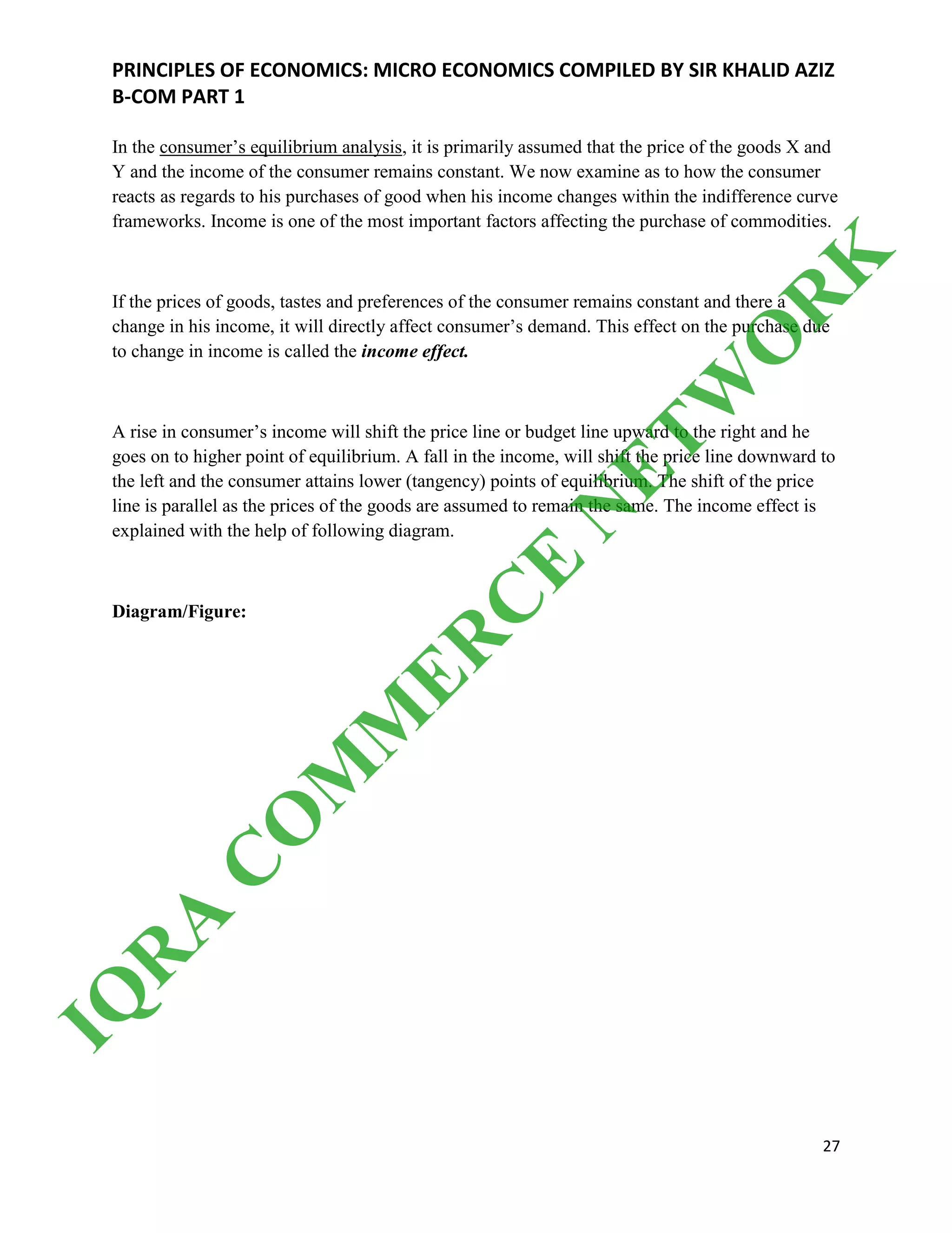 PRINCIPLES OF ECONOMICS: MICRO ECONOMICS COMPILED BY SIR KHALID AZIZ
B-COM PART 1
27
In the consumer’s equilibrium analysis, it is primarily assumed that the price of the goods X and
Y and the income of the consumer remains constant. We now examine as to how the consumer
reacts as regards to his purchases of good when his income changes within the indifference curve
frameworks. Income is one of the most important factors affecting the purchase of commodities.
If the prices of goods, tastes and preferences of the consumer remains constant and there a
change in his income, it will directly affect consumer’s demand. This effect on the purchase due
to change in income is called the income effect.
A rise in consumer’s income will shift the price line or budget line upward to the right and he
goes on to higher point of equilibrium. A fall in the income, will shift the price line downward to
the left and the consumer attains lower (tangency) points of equilibrium. The shift of the price
line is parallel as the prices of the goods are assumed to remain the same. The income effect is
explained with the help of following diagram.
Diagram/Figure:
IQ
R
A
C
O
M
M
ER
C
E
N
ETW
O
R
K
 
