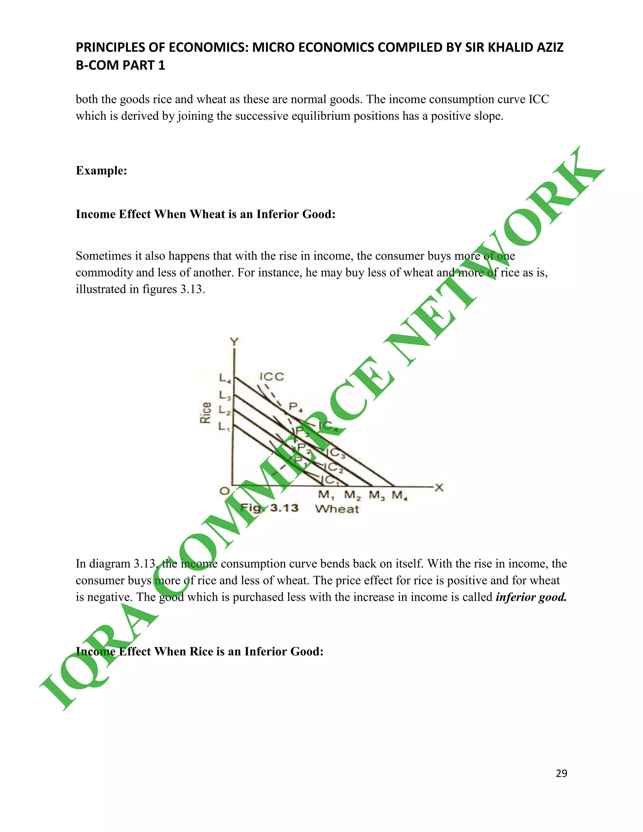 PRINCIPLES OF ECONOMICS: MICRO ECONOMICS COMPILED BY SIR KHALID AZIZ
B-COM PART 1
29
both the goods rice and wheat as these are normal goods. The income consumption curve ICC
which is derived by joining the successive equilibrium positions has a positive slope.
Example:
Income Effect When Wheat is an Inferior Good:
Sometimes it also happens that with the rise in income, the consumer buys more of one
commodity and less of another. For instance, he may buy less of wheat and more of rice as is,
illustrated in figures 3.13.
In diagram 3.13, the income consumption curve bends back on itself. With the rise in income, the
consumer buys more of rice and less of wheat. The price effect for rice is positive and for wheat
is negative. The good which is purchased less with the increase in income is called inferior good.
Income Effect When Rice is an Inferior Good:
IQ
R
A
C
O
M
M
ER
C
E
N
ETW
O
R
K
 