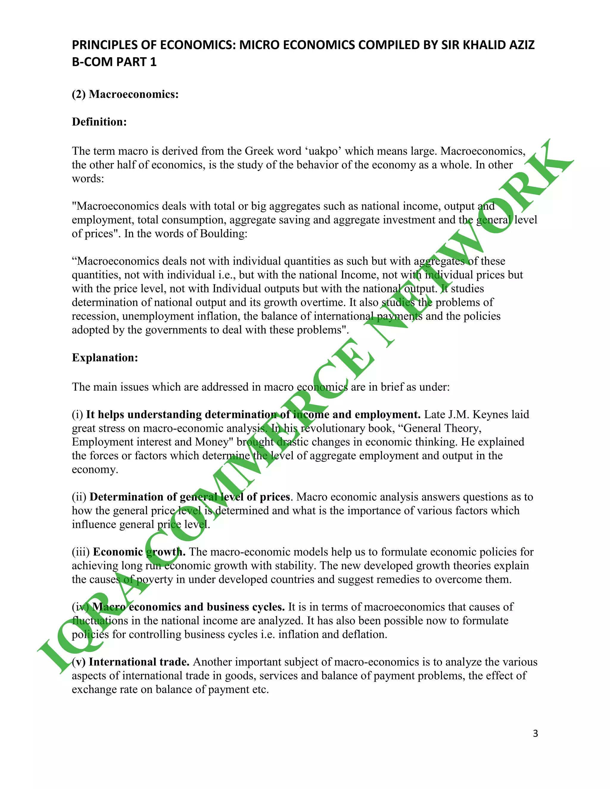 PRINCIPLES OF ECONOMICS: MICRO ECONOMICS COMPILED BY SIR KHALID AZIZ
B-COM PART 1
3
(2) Macroeconomics:
Definition:
The term macro is derived from the Greek word ‘uakpo’ which means large. Macroeconomics,
the other half of economics, is the study of the behavior of the economy as a whole. In other
words:
"Macroeconomics deals with total or big aggregates such as national income, output and
employment, total consumption, aggregate saving and aggregate investment and the general level
of prices". In the words of Boulding:
“Macroeconomics deals not with individual quantities as such but with aggregates of these
quantities, not with individual i.e., but with the national Income, not with individual prices but
with the price level, not with Individual outputs but with the national output. It studies
determination of national output and its growth overtime. It also studies the problems of
recession, unemployment inflation, the balance of international payments and the policies
adopted by the governments to deal with these problems".
Explanation:
The main issues which are addressed in macro economics are in brief as under:
(i) It helps understanding determination of income and employment. Late J.M. Keynes laid
great stress on macro-economic analysis. In his revolutionary book, “General Theory,
Employment interest and Money" brought drastic changes in economic thinking. He explained
the forces or factors which determine the level of aggregate employment and output in the
economy.
(ii) Determination of general level of prices. Macro economic analysis answers questions as to
how the general price level is determined and what is the importance of various factors which
influence general price level.
(iii) Economic growth. The macro-economic models help us to formulate economic policies for
achieving long run economic growth with stability. The new developed growth theories explain
the causes of poverty in under developed countries and suggest remedies to overcome them.
(iv) Macro economics and business cycles. It is in terms of macroeconomics that causes of
fluctuations in the national income are analyzed. It has also been possible now to formulate
policies for controlling business cycles i.e. inflation and deflation.
(v) International trade. Another important subject of macro-economics is to analyze the various
aspects of international trade in goods, services and balance of payment problems, the effect of
exchange rate on balance of payment etc.
IQ
R
A
C
O
M
M
ER
C
E
N
ETW
O
R
K
 