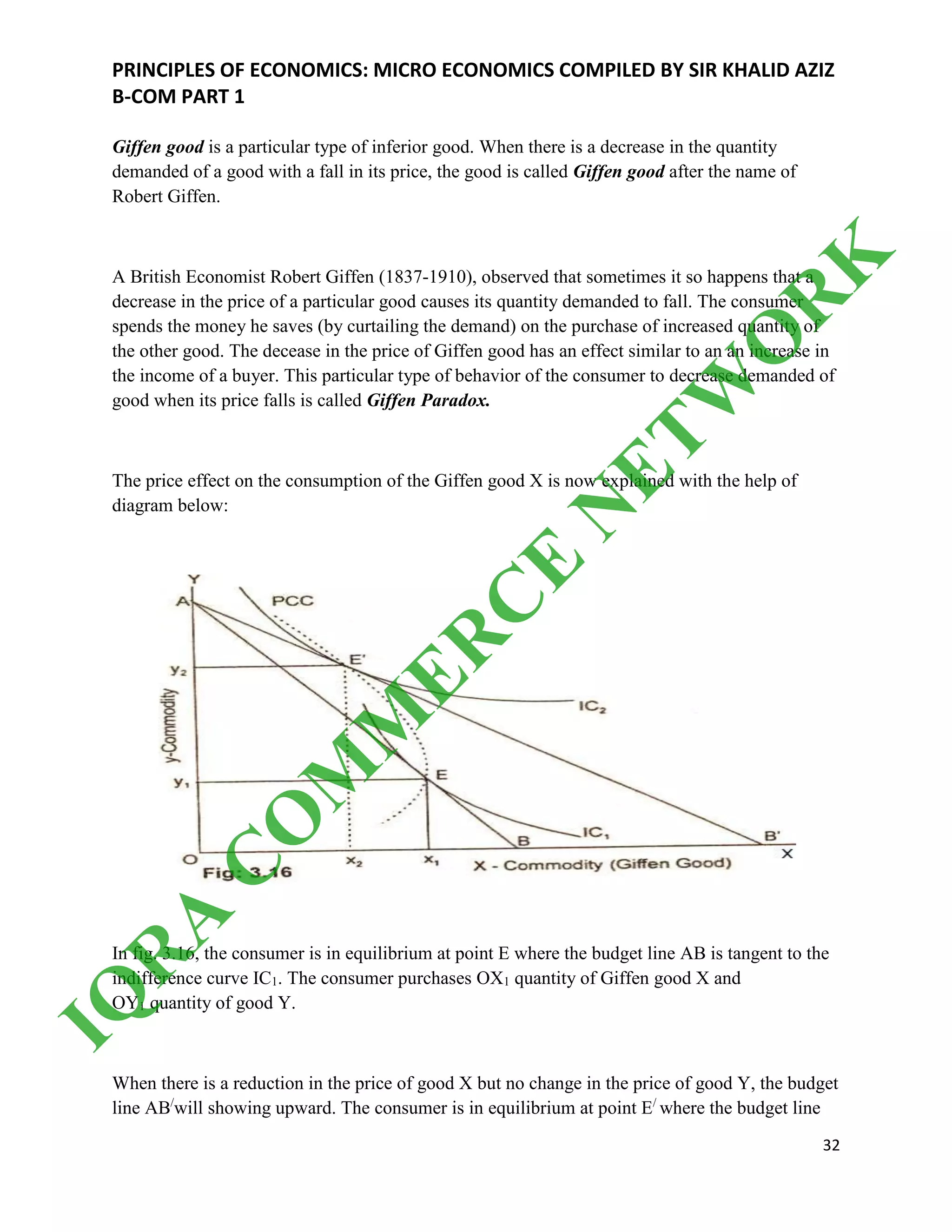 PRINCIPLES OF ECONOMICS: MICRO ECONOMICS COMPILED BY SIR KHALID AZIZ
B-COM PART 1
32
Giffen good is a particular type of inferior good. When there is a decrease in the quantity
demanded of a good with a fall in its price, the good is called Giffen good after the name of
Robert Giffen.
A British Economist Robert Giffen (1837-1910), observed that sometimes it so happens that a
decrease in the price of a particular good causes its quantity demanded to fall. The consumer
spends the money he saves (by curtailing the demand) on the purchase of increased quantity of
the other good. The decease in the price of Giffen good has an effect similar to an an increase in
the income of a buyer. This particular type of behavior of the consumer to decrease demanded of
good when its price falls is called Giffen Paradox.
The price effect on the consumption of the Giffen good X is now explained with the help of
diagram below:
In fig. 3.16, the consumer is in equilibrium at point E where the budget line AB is tangent to the
indifference curve IC1. The consumer purchases OX1 quantity of Giffen good X and
OY1 quantity of good Y.
When there is a reduction in the price of good X but no change in the price of good Y, the budget
line AB/
will showing upward. The consumer is in equilibrium at point E/
where the budget line
IQ
R
A
C
O
M
M
ER
C
E
N
ETW
O
R
K
 