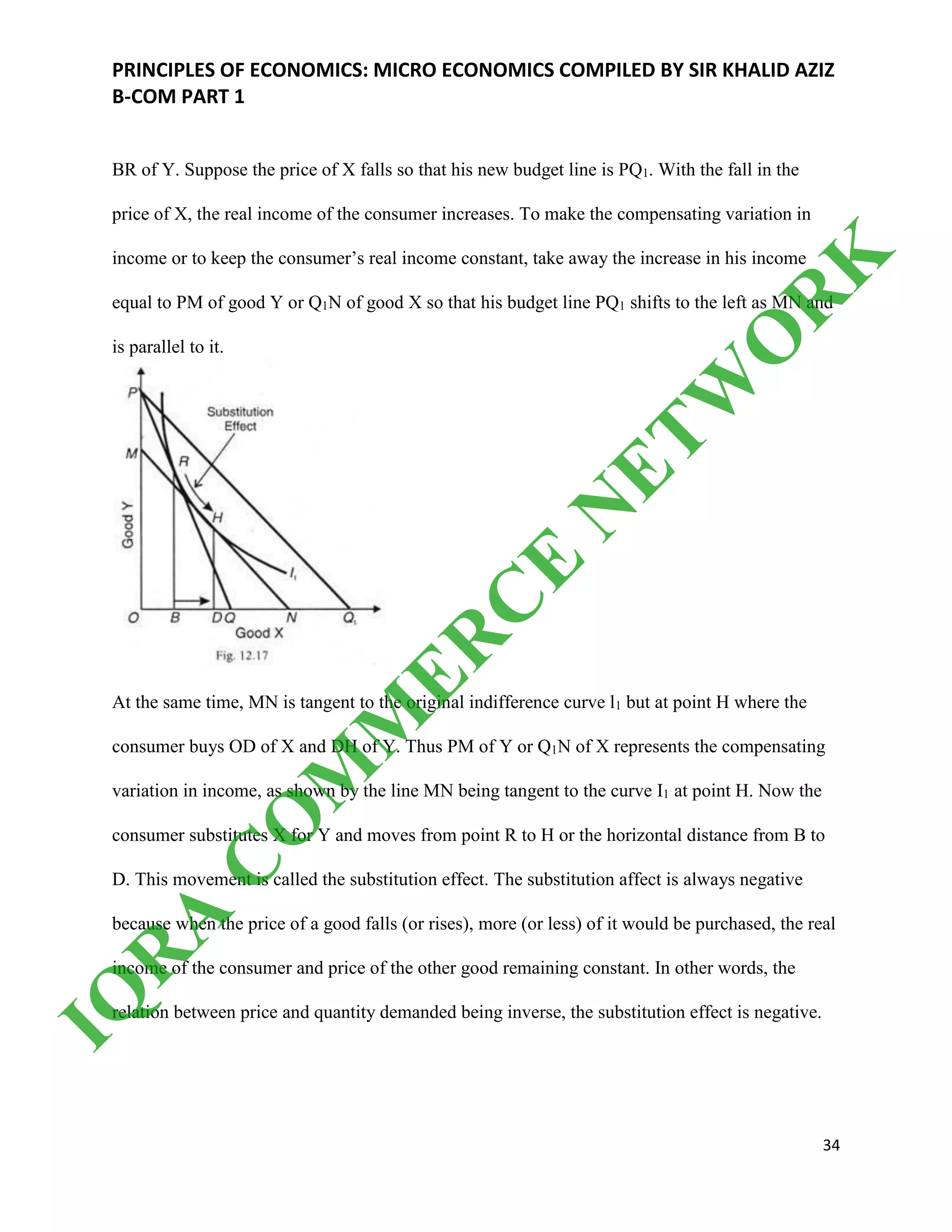 PRINCIPLES OF ECONOMICS: MICRO ECONOMICS COMPILED BY SIR KHALID AZIZ
B-COM PART 1
34
BR of Y. Suppose the price of X falls so that his new budget line is PQ1. With the fall in the
price of X, the real income of the consumer increases. To make the compensating variation in
income or to keep the consumer’s real income constant, take away the increase in his income
equal to PM of good Y or Q1N of good X so that his budget line PQ1 shifts to the left as MN and
is parallel to it.
At the same time, MN is tangent to the original indifference curve l1 but at point H where the
consumer buys OD of X and DH of Y. Thus PM of Y or Q1N of X represents the compensating
variation in income, as shown by the line MN being tangent to the curve I1 at point H. Now the
consumer substitutes X for Y and moves from point R to H or the horizontal distance from В to
D. This movement is called the substitution effect. The substitution affect is always negative
because when the price of a good falls (or rises), more (or less) of it would be purchased, the real
income of the consumer and price of the other good remaining constant. In other words, the
relation between price and quantity demanded being inverse, the substitution effect is negative.
IQ
R
A
C
O
M
M
ER
C
E
N
ETW
O
R
K
 