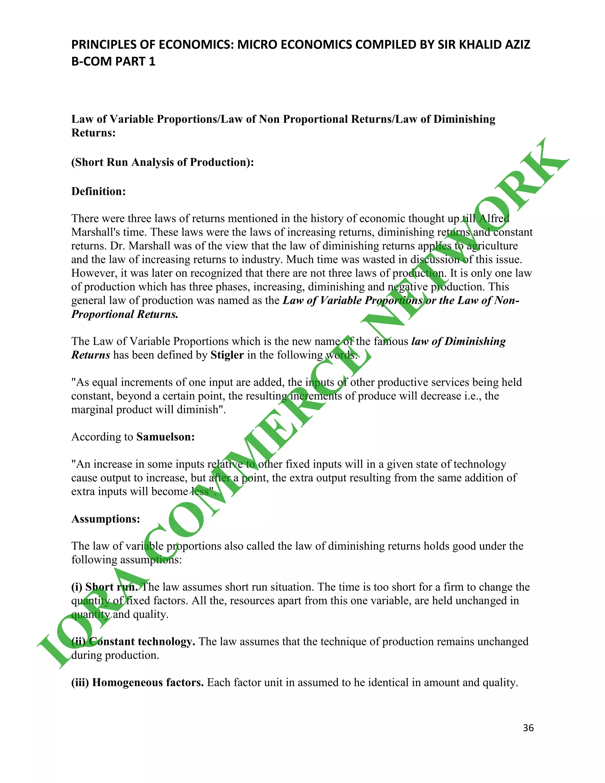 PRINCIPLES OF ECONOMICS: MICRO ECONOMICS COMPILED BY SIR KHALID AZIZ
B-COM PART 1
36
Law of Variable Proportions/Law of Non Proportional Returns/Law of Diminishing
Returns:
(Short Run Analysis of Production):
Definition:
There were three laws of returns mentioned in the history of economic thought up till Alfred
Marshall's time. These laws were the laws of increasing returns, diminishing returns and constant
returns. Dr. Marshall was of the view that the law of diminishing returns applies to agriculture
and the law of increasing returns to industry. Much time was wasted in discussion of this issue.
However, it was later on recognized that there are not three laws of production. It is only one law
of production which has three phases, increasing, diminishing and negative production. This
general law of production was named as the Law of Variable Proportions or the Law of Non-
Proportional Returns.
The Law of Variable Proportions which is the new name of the famous law of Diminishing
Returns has been defined by Stigler in the following words:
"As equal increments of one input are added, the inputs of other productive services being held
constant, beyond a certain point, the resulting increments of produce will decrease i.e., the
marginal product will diminish".
According to Samuelson:
"An increase in some inputs relative to other fixed inputs will in a given state of technology
cause output to increase, but after a point, the extra output resulting from the same addition of
extra inputs will become less".
Assumptions:
The law of variable proportions also called the law of diminishing returns holds good under the
following assumptions:
(i) Short run. The law assumes short run situation. The time is too short for a firm to change the
quantity of fixed factors. All the, resources apart from this one variable, are held unchanged in
quantity and quality.
(ii) Constant technology. The law assumes that the technique of production remains unchanged
during production.
(iii) Homogeneous factors. Each factor unit in assumed to he identical in amount and quality.
IQ
R
A
C
O
M
M
ER
C
E
N
ETW
O
R
K
 