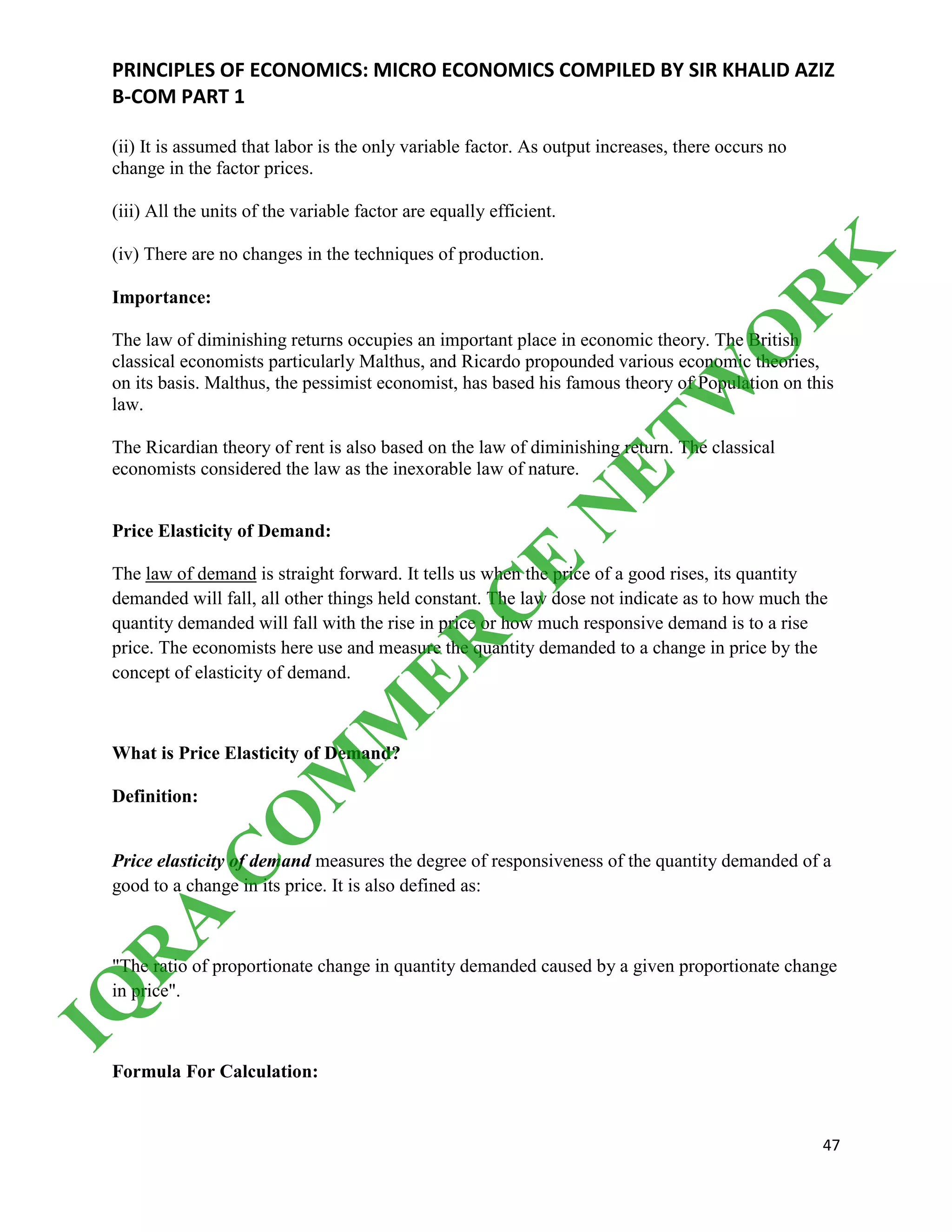PRINCIPLES OF ECONOMICS: MICRO ECONOMICS COMPILED BY SIR KHALID AZIZ
B-COM PART 1
47
(ii) It is assumed that labor is the only variable factor. As output increases, there occurs no
change in the factor prices.
(iii) All the units of the variable factor are equally efficient.
(iv) There are no changes in the techniques of production.
Importance:
The law of diminishing returns occupies an important place in economic theory. The British
classical economists particularly Malthus, and Ricardo propounded various economic theories,
on its basis. Malthus, the pessimist economist, has based his famous theory of Population on this
law.
The Ricardian theory of rent is also based on the law of diminishing return. The classical
economists considered the law as the inexorable law of nature.
Price Elasticity of Demand:
The law of demand is straight forward. It tells us when the price of a good rises, its quantity
demanded will fall, all other things held constant. The law dose not indicate as to how much the
quantity demanded will fall with the rise in price or how much responsive demand is to a rise
price. The economists here use and measure the quantity demanded to a change in price by the
concept of elasticity of demand.
What is Price Elasticity of Demand?
Definition:
Price elasticity of demand measures the degree of responsiveness of the quantity demanded of a
good to a change in its price. It is also defined as:
"The ratio of proportionate change in quantity demanded caused by a given proportionate change
in price".
Formula For Calculation:
IQ
R
A
C
O
M
M
ER
C
E
N
ETW
O
R
K
 