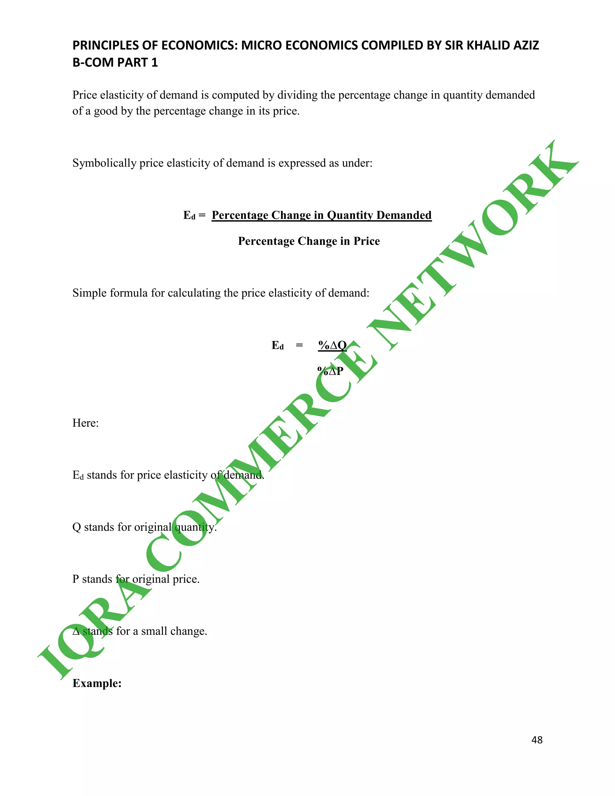 PRINCIPLES OF ECONOMICS: MICRO ECONOMICS COMPILED BY SIR KHALID AZIZ
B-COM PART 1
48
Price elasticity of demand is computed by dividing the percentage change in quantity demanded
of a good by the percentage change in its price.
Symbolically price elasticity of demand is expressed as under:
Ed = Percentage Change in Quantity Demanded
Percentage Change in Price
Simple formula for calculating the price elasticity of demand:
Ed = %∆Q
%∆P
Here:
Ed stands for price elasticity of demand.
Q stands for original quantity.
P stands for original price.
∆ stands for a small change.
Example:
IQ
R
A
C
O
M
M
ER
C
E
N
ETW
O
R
K
 