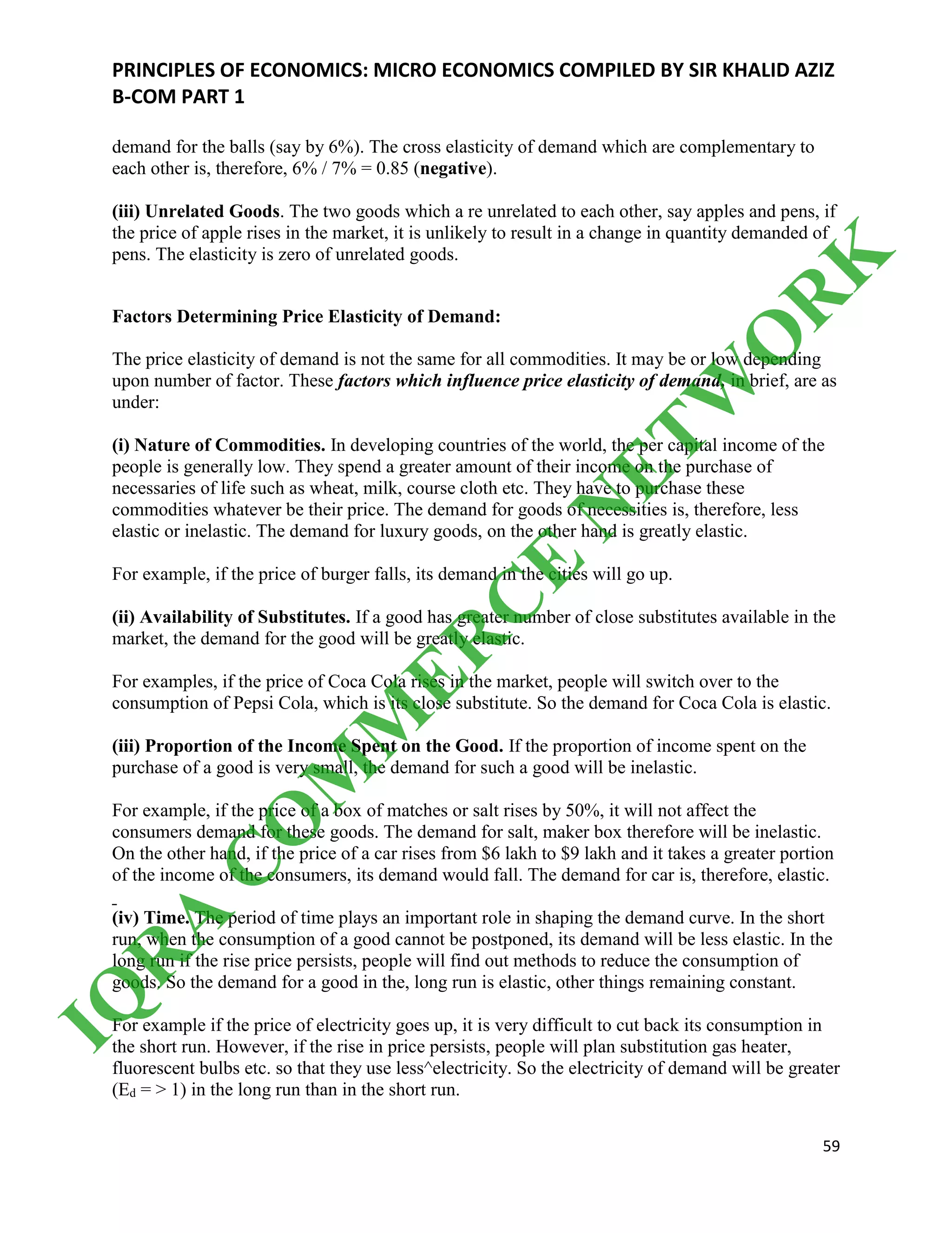 PRINCIPLES OF ECONOMICS: MICRO ECONOMICS COMPILED BY SIR KHALID AZIZ
B-COM PART 1
59
demand for the balls (say by 6%). The cross elasticity of demand which are complementary to
each other is, therefore, 6% / 7% = 0.85 (negative).
(iii) Unrelated Goods. The two goods which a re unrelated to each other, say apples and pens, if
the price of apple rises in the market, it is unlikely to result in a change in quantity demanded of
pens. The elasticity is zero of unrelated goods.
Factors Determining Price Elasticity of Demand:
The price elasticity of demand is not the same for all commodities. It may be or low depending
upon number of factor. These factors which influence price elasticity of demand, in brief, are as
under:
(i) Nature of Commodities. In developing countries of the world, the per capital income of the
people is generally low. They spend a greater amount of their income on the purchase of
necessaries of life such as wheat, milk, course cloth etc. They have to purchase these
commodities whatever be their price. The demand for goods of necessities is, therefore, less
elastic or inelastic. The demand for luxury goods, on the other hand is greatly elastic.
For example, if the price of burger falls, its demand in the cities will go up.
(ii) Availability of Substitutes. If a good has greater number of close substitutes available in the
market, the demand for the good will be greatly elastic.
For examples, if the price of Coca Cola rises in the market, people will switch over to the
consumption of Pepsi Cola, which is its close substitute. So the demand for Coca Cola is elastic.
(iii) Proportion of the Income Spent on the Good. If the proportion of income spent on the
purchase of a good is very small, the demand for such a good will be inelastic.
For example, if the price of a box of matches or salt rises by 50%, it will not affect the
consumers demand for these goods. The demand for salt, maker box therefore will be inelastic.
On the other hand, if the price of a car rises from $6 lakh to $9 lakh and it takes a greater portion
of the income of the consumers, its demand would fall. The demand for car is, therefore, elastic.
(iv) Time. The period of time plays an important role in shaping the demand curve. In the short
run, when the consumption of a good cannot be postponed, its demand will be less elastic. In the
long run if the rise price persists, people will find out methods to reduce the consumption of
goods. So the demand for a good in the, long run is elastic, other things remaining constant.
For example if the price of electricity goes up, it is very difficult to cut back its consumption in
the short run. However, if the rise in price persists, people will plan substitution gas heater,
fluorescent bulbs etc. so that they use less^electricity. So the electricity of demand will be greater
(Ed = > 1) in the long run than in the short run.
IQ
R
A
C
O
M
M
ER
C
E
N
ETW
O
R
K
 