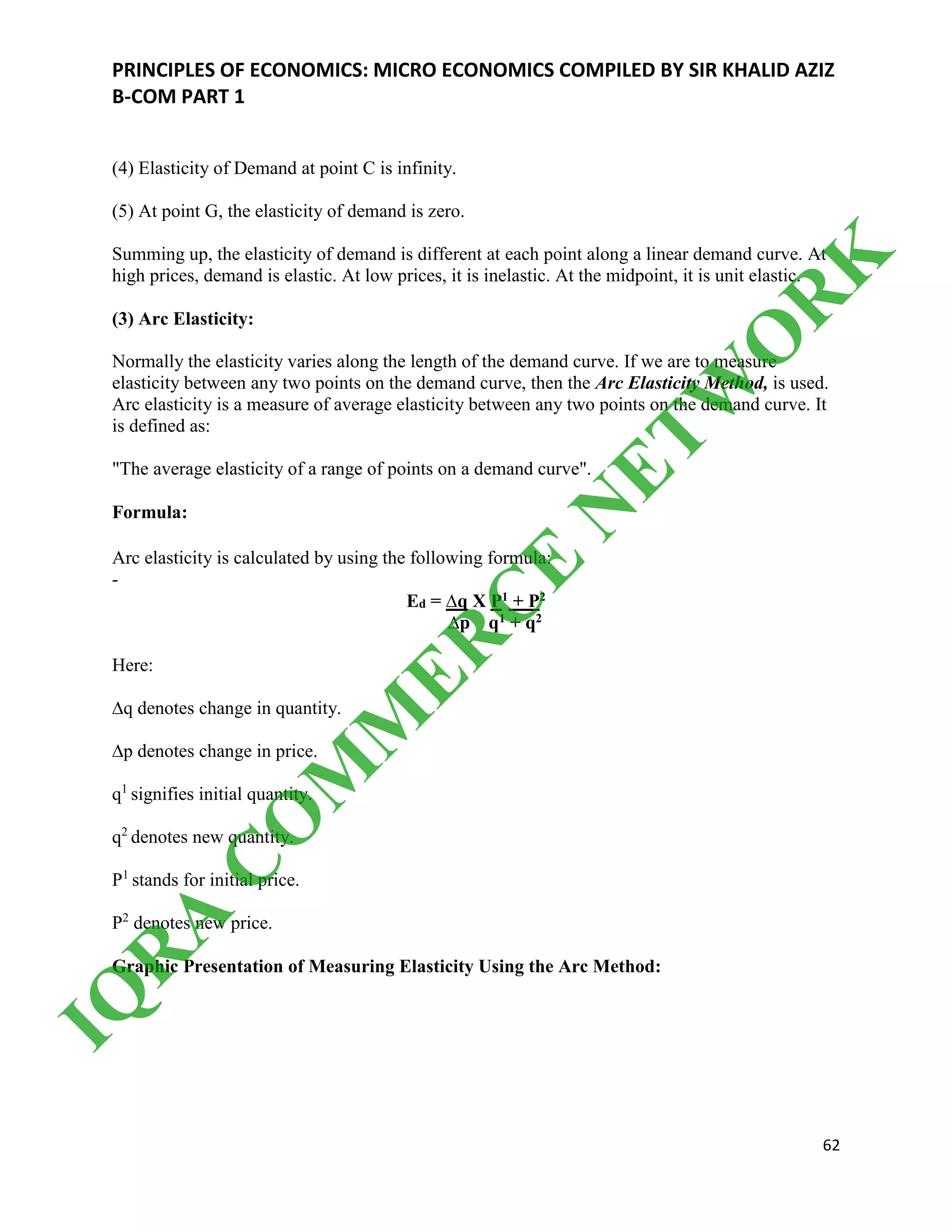 PRINCIPLES OF ECONOMICS: MICRO ECONOMICS COMPILED BY SIR KHALID AZIZ
B-COM PART 1
62
(4) Elasticity of Demand at point C is infinity.
(5) At point G, the elasticity of demand is zero.
Summing up, the elasticity of demand is different at each point along a linear demand curve. At
high prices, demand is elastic. At low prices, it is inelastic. At the midpoint, it is unit elastic.
(3) Arc Elasticity:
Normally the elasticity varies along the length of the demand curve. If we are to measure
elasticity between any two points on the demand curve, then the Arc Elasticity Method, is used.
Arc elasticity is a measure of average elasticity between any two points on the demand curve. It
is defined as:
"The average elasticity of a range of points on a demand curve".
Formula:
Arc elasticity is calculated by using the following formula:
-
Ed = ∆q X P1 + P2
∆p q1 + q2
Here:
∆q denotes change in quantity.
∆p denotes change in price.
q1
signifies initial quantity.
q2
denotes new quantity.
P1
stands for initial price.
P2
denotes new price.
Graphic Presentation of Measuring Elasticity Using the Arc Method:
IQ
R
A
C
O
M
M
ER
C
E
N
ETW
O
R
K
 