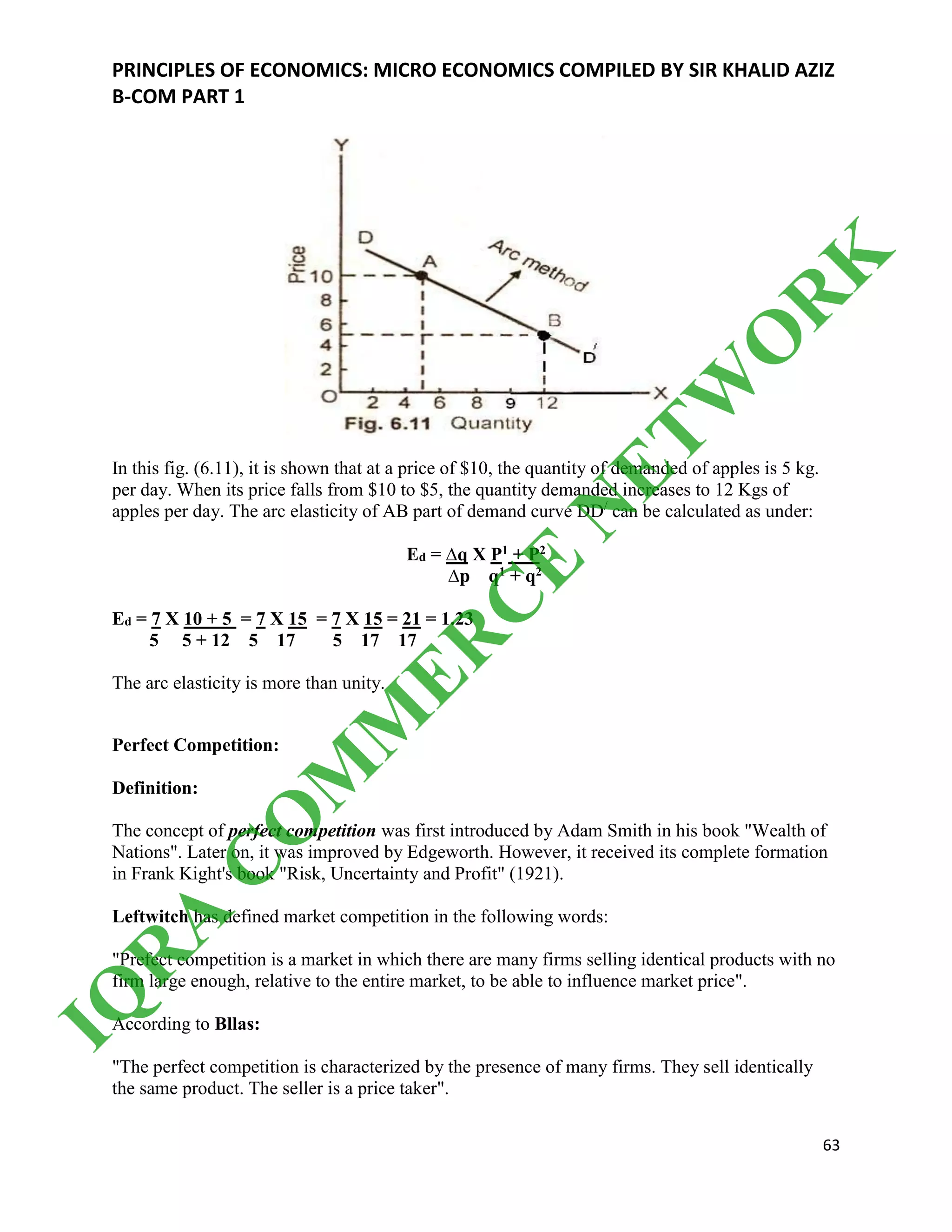 PRINCIPLES OF ECONOMICS: MICRO ECONOMICS COMPILED BY SIR KHALID AZIZ
B-COM PART 1
63
In this fig. (6.11), it is shown that at a price of $10, the quantity of demanded of apples is 5 kg.
per day. When its price falls from $10 to $5, the quantity demanded increases to 12 Kgs of
apples per day. The arc elasticity of AB part of demand curve DD/
can be calculated as under:
Ed = ∆q X P1 + P2
∆p q1 + q2
Ed = 7 X 10 + 5 = 7 X 15 = 7 X 15 = 21 = 1.23
5 5 + 12 5 17 5 17 17
The arc elasticity is more than unity.
Perfect Competition:
Definition:
The concept of perfect competition was first introduced by Adam Smith in his book "Wealth of
Nations". Later on, it was improved by Edgeworth. However, it received its complete formation
in Frank Kight's book "Risk, Uncertainty and Profit" (1921).
Leftwitch has defined market competition in the following words:
"Prefect competition is a market in which there are many firms selling identical products with no
firm large enough, relative to the entire market, to be able to influence market price".
According to Bllas:
"The perfect competition is characterized by the presence of many firms. They sell identically
the same product. The seller is a price taker".
IQ
R
A
C
O
M
M
ER
C
E
N
ETW
O
R
K
 