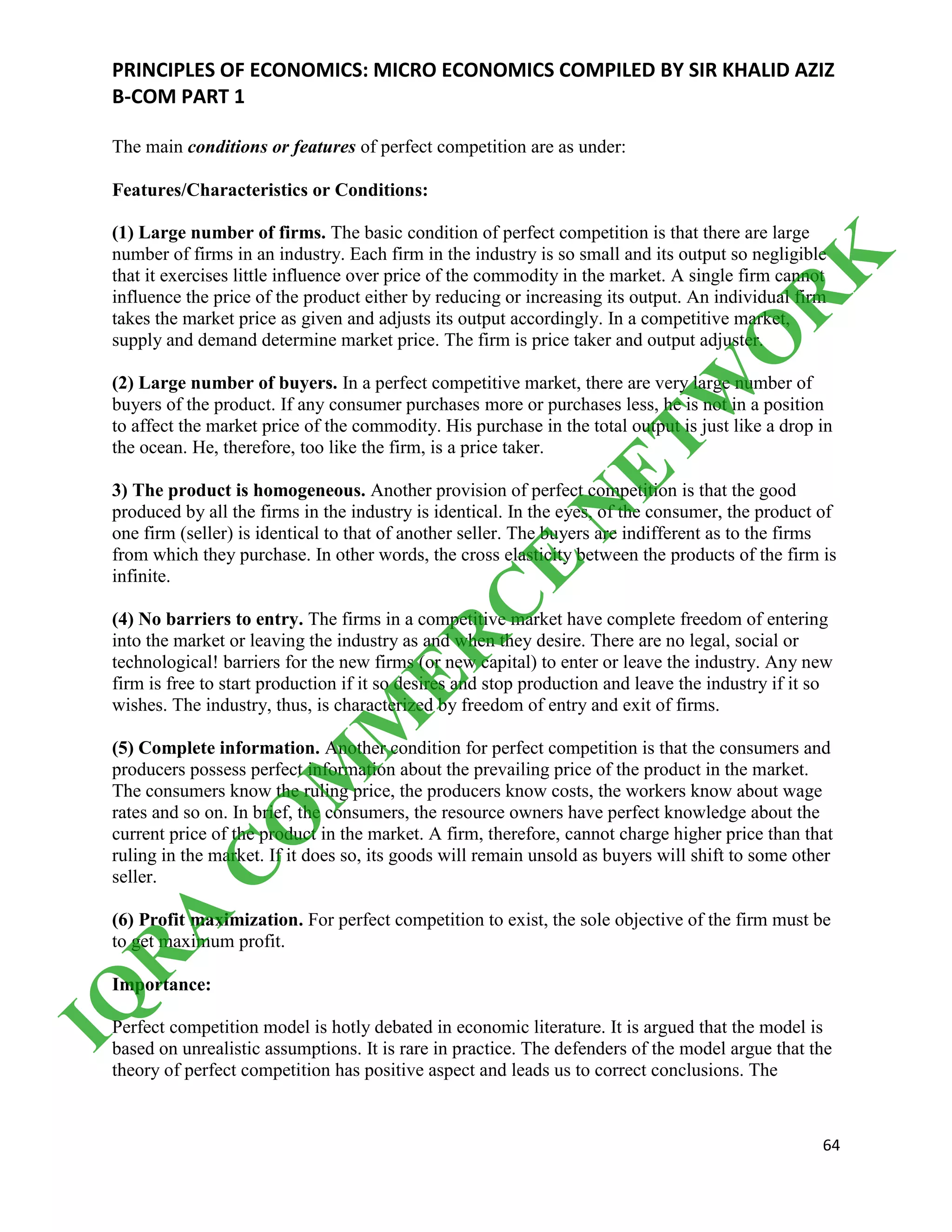 PRINCIPLES OF ECONOMICS: MICRO ECONOMICS COMPILED BY SIR KHALID AZIZ
B-COM PART 1
64
The main conditions or features of perfect competition are as under:
Features/Characteristics or Conditions:
(1) Large number of firms. The basic condition of perfect competition is that there are large
number of firms in an industry. Each firm in the industry is so small and its output so negligible
that it exercises little influence over price of the commodity in the market. A single firm cannot
influence the price of the product either by reducing or increasing its output. An individual firm
takes the market price as given and adjusts its output accordingly. In a competitive market,
supply and demand determine market price. The firm is price taker and output adjuster.
(2) Large number of buyers. In a perfect competitive market, there are very large number of
buyers of the product. If any consumer purchases more or purchases less, he is not in a position
to affect the market price of the commodity. His purchase in the total output is just like a drop in
the ocean. He, therefore, too like the firm, is a price taker.
3) The product is homogeneous. Another provision of perfect competition is that the good
produced by all the firms in the industry is identical. In the eyes, of the consumer, the product of
one firm (seller) is identical to that of another seller. The buyers are indifferent as to the firms
from which they purchase. In other words, the cross elasticity between the products of the firm is
infinite.
(4) No barriers to entry. The firms in a competitive market have complete freedom of entering
into the market or leaving the industry as and when they desire. There are no legal, social or
technological! barriers for the new firms (or new capital) to enter or leave the industry. Any new
firm is free to start production if it so desires and stop production and leave the industry if it so
wishes. The industry, thus, is characterized by freedom of entry and exit of firms.
(5) Complete information. Another condition for perfect competition is that the consumers and
producers possess perfect information about the prevailing price of the product in the market.
The consumers know the ruling price, the producers know costs, the workers know about wage
rates and so on. In brief, the consumers, the resource owners have perfect knowledge about the
current price of the product in the market. A firm, therefore, cannot charge higher price than that
ruling in the market. If it does so, its goods will remain unsold as buyers will shift to some other
seller.
(6) Profit maximization. For perfect competition to exist, the sole objective of the firm must be
to get maximum profit.
Importance:
Perfect competition model is hotly debated in economic literature. It is argued that the model is
based on unrealistic assumptions. It is rare in practice. The defenders of the model argue that the
theory of perfect competition has positive aspect and leads us to correct conclusions. The
IQ
R
A
C
O
M
M
ER
C
E
N
ETW
O
R
K
 