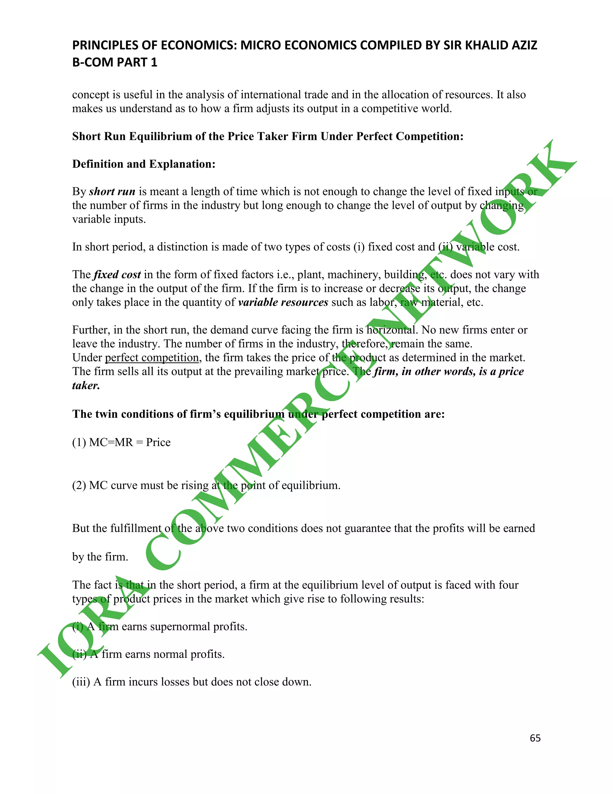 PRINCIPLES OF ECONOMICS: MICRO ECONOMICS COMPILED BY SIR KHALID AZIZ
B-COM PART 1
65
concept is useful in the analysis of international trade and in the allocation of resources. It also
makes us understand as to how a firm adjusts its output in a competitive world.
Short Run Equilibrium of the Price Taker Firm Under Perfect Competition:
Definition and Explanation:
By short run is meant a length of time which is not enough to change the level of fixed inputs or
the number of firms in the industry but long enough to change the level of output by changing
variable inputs.
In short period, a distinction is made of two types of costs (i) fixed cost and (ii) variable cost.
The fixed cost in the form of fixed factors i.e., plant, machinery, building, etc. does not vary with
the change in the output of the firm. If the firm is to increase or decrease its output, the change
only takes place in the quantity of variable resources such as labor, raw material, etc.
Further, in the short run, the demand curve facing the firm is horizontal. No new firms enter or
leave the industry. The number of firms in the industry, therefore, remain the same.
Under perfect competition, the firm takes the price of the product as determined in the market.
The firm sells all its output at the prevailing market price. The firm, in other words, is a price
taker.
The twin conditions of firm’s equilibrium under perfect competition are:
(1) MC=MR = Price
(2) MC curve must be rising at the point of equilibrium.
But the fulfillment of the above two conditions does not guarantee that the profits will be earned
by the firm.
The fact is that in the short period, a firm at the equilibrium level of output is faced with four
types of product prices in the market which give rise to following results:
(i) A firm earns supernormal profits.
(ii) A firm earns normal profits.
(iii) A firm incurs losses but does not close down.
IQ
R
A
C
O
M
M
ER
C
E
N
ETW
O
R
K
 