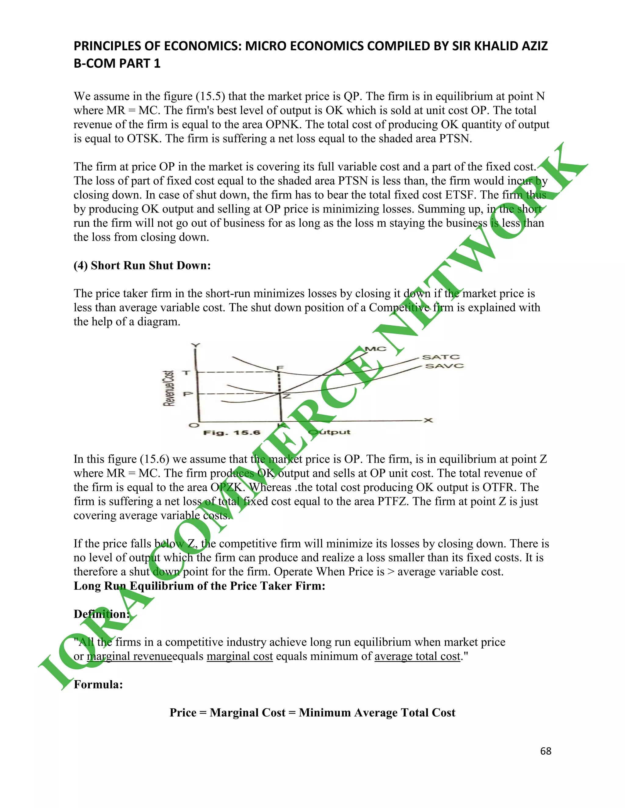 PRINCIPLES OF ECONOMICS: MICRO ECONOMICS COMPILED BY SIR KHALID AZIZ
B-COM PART 1
68
We assume in the figure (15.5) that the market price is QP. The firm is in equilibrium at point N
where MR = MC. The firm's best level of output is OK which is sold at unit cost OP. The total
revenue of the firm is equal to the area OPNK. The total cost of producing OK quantity of output
is equal to OTSK. The firm is suffering a net loss equal to the shaded area PTSN.
The firm at price OP in the market is covering its full variable cost and a part of the fixed cost.
The loss of part of fixed cost equal to the shaded area PTSN is less than, the firm would incur by
closing down. In case of shut down, the firm has to bear the total fixed cost ETSF. The firm thus
by producing OK output and selling at OP price is minimizing losses. Summing up, in the short
run the firm will not go out of business for as long as the loss m staying the business is less than
the loss from closing down.
(4) Short Run Shut Down:
The price taker firm in the short-run minimizes losses by closing it down if the market price is
less than average variable cost. The shut down position of a Competitive firm is explained with
the help of a diagram.
In this figure (15.6) we assume that the market price is OP. The firm, is in equilibrium at point Z
where MR = MC. The firm produces OK output and sells at OP unit cost. The total revenue of
the firm is equal to the area OPZK. Whereas .the total cost producing OK output is OTFR. The
firm is suffering a net loss of total fixed cost equal to the area PTFZ. The firm at point Z is just
covering average variable costs.
If the price falls below Z, the competitive firm will minimize its losses by closing down. There is
no level of output which the firm can produce and realize a loss smaller than its fixed costs. It is
therefore a shut down point for the firm. Operate When Price is > average variable cost.
Long Run Equilibrium of the Price Taker Firm:
Definition:
"All the firms in a competitive industry achieve long run equilibrium when market price
or marginal revenueequals marginal cost equals minimum of average total cost."
Formula:
Price = Marginal Cost = Minimum Average Total Cost
IQ
R
A
C
O
M
M
ER
C
E
N
ETW
O
R
K
 