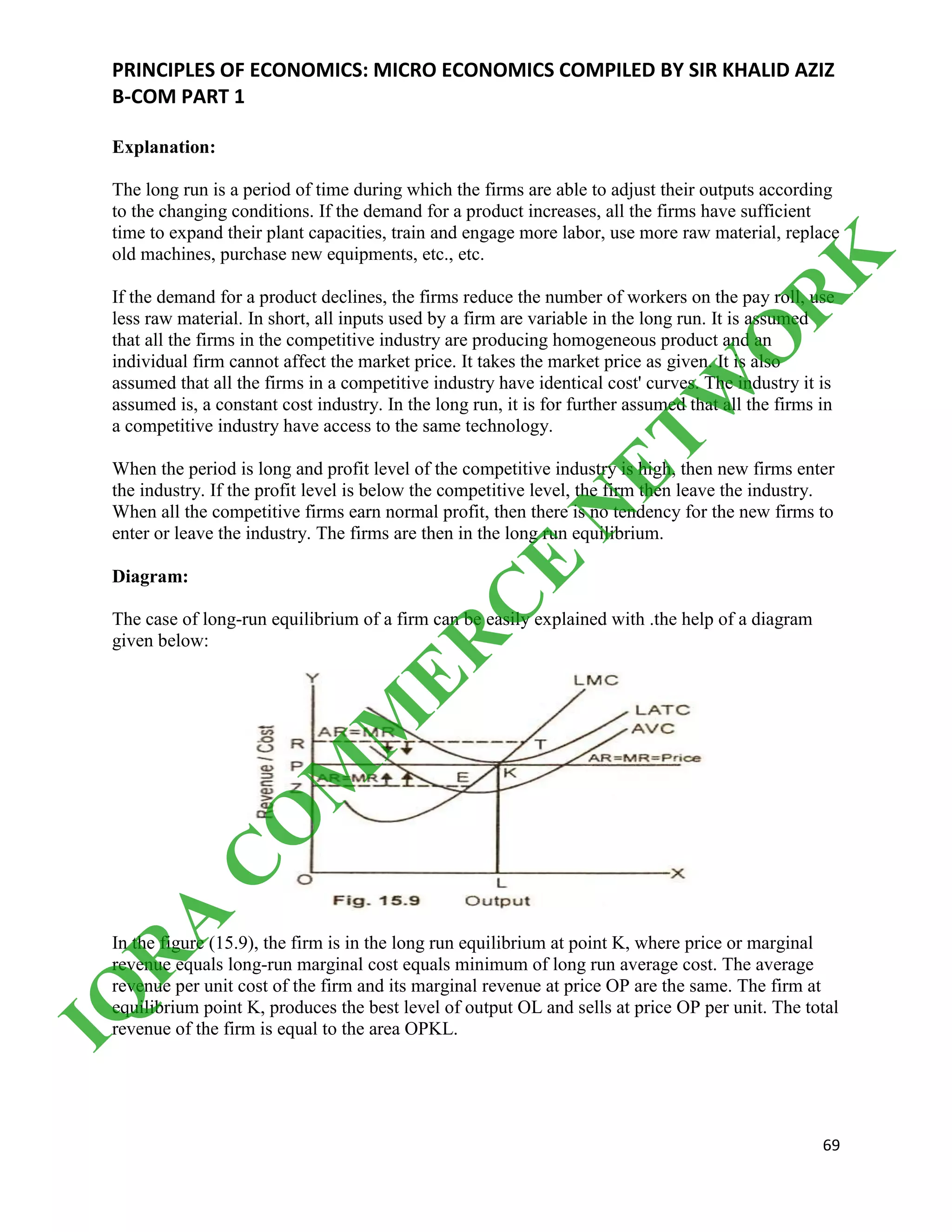 PRINCIPLES OF ECONOMICS: MICRO ECONOMICS COMPILED BY SIR KHALID AZIZ
B-COM PART 1
69
Explanation:
The long run is a period of time during which the firms are able to adjust their outputs according
to the changing conditions. If the demand for a product increases, all the firms have sufficient
time to expand their plant capacities, train and engage more labor, use more raw material, replace
old machines, purchase new equipments, etc., etc.
If the demand for a product declines, the firms reduce the number of workers on the pay roll, use
less raw material. In short, all inputs used by a firm are variable in the long run. It is assumed
that all the firms in the competitive industry are producing homogeneous product and an
individual firm cannot affect the market price. It takes the market price as given. It is also
assumed that all the firms in a competitive industry have identical cost' curves. The industry it is
assumed is, a constant cost industry. In the long run, it is for further assumed that all the firms in
a competitive industry have access to the same technology.
When the period is long and profit level of the competitive industry is high, then new firms enter
the industry. If the profit level is below the competitive level, the firm then leave the industry.
When all the competitive firms earn normal profit, then there is no tendency for the new firms to
enter or leave the industry. The firms are then in the long run equilibrium.
Diagram:
The case of long-run equilibrium of a firm can be easily explained with .the help of a diagram
given below:
In the figure (15.9), the firm is in the long run equilibrium at point K, where price or marginal
revenue equals long-run marginal cost equals minimum of long run average cost. The average
revenue per unit cost of the firm and its marginal revenue at price OP are the same. The firm at
equilibrium point K, produces the best level of output OL and sells at price OP per unit. The total
revenue of the firm is equal to the area OPKL.
IQ
R
A
C
O
M
M
ER
C
E
N
ETW
O
R
K
 