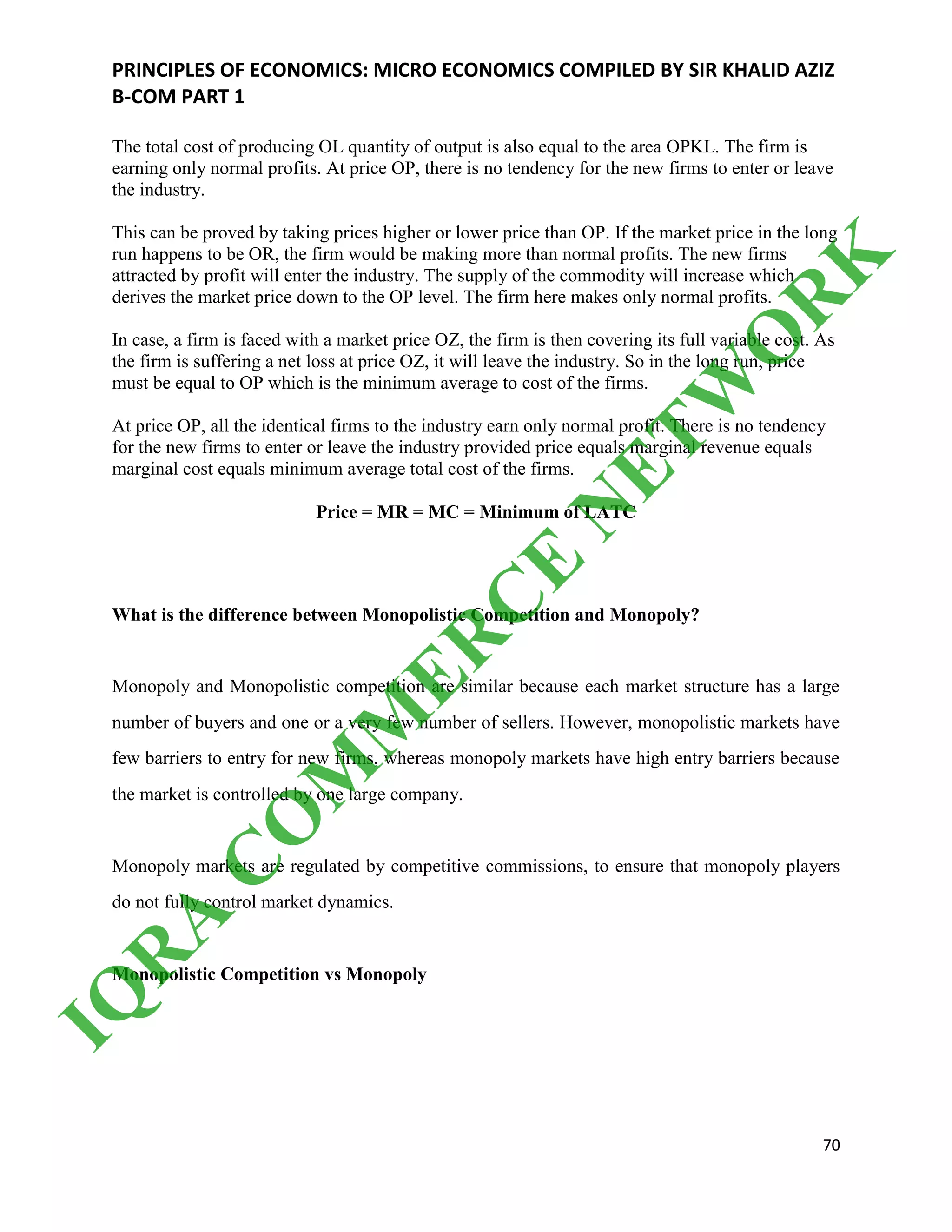 PRINCIPLES OF ECONOMICS: MICRO ECONOMICS COMPILED BY SIR KHALID AZIZ
B-COM PART 1
70
The total cost of producing OL quantity of output is also equal to the area OPKL. The firm is
earning only normal profits. At price OP, there is no tendency for the new firms to enter or leave
the industry.
This can be proved by taking prices higher or lower price than OP. If the market price in the long
run happens to be OR, the firm would be making more than normal profits. The new firms
attracted by profit will enter the industry. The supply of the commodity will increase which
derives the market price down to the OP level. The firm here makes only normal profits.
In case, a firm is faced with a market price OZ, the firm is then covering its full variable cost. As
the firm is suffering a net loss at price OZ, it will leave the industry. So in the long run, price
must be equal to OP which is the minimum average to cost of the firms.
At price OP, all the identical firms to the industry earn only normal profit. There is no tendency
for the new firms to enter or leave the industry provided price equals marginal revenue equals
marginal cost equals minimum average total cost of the firms.
Price = MR = MC = Minimum of LATC
What is the difference between Monopolistic Competition and Monopoly?
Monopoly and Monopolistic competition are similar because each market structure has a large
number of buyers and one or a very few number of sellers. However, monopolistic markets have
few barriers to entry for new firms, whereas monopoly markets have high entry barriers because
the market is controlled by one large company.
Monopoly markets are regulated by competitive commissions, to ensure that monopoly players
do not fully control market dynamics.
Monopolistic Competition vs Monopoly
IQ
R
A
C
O
M
M
ER
C
E
N
ETW
O
R
K
 