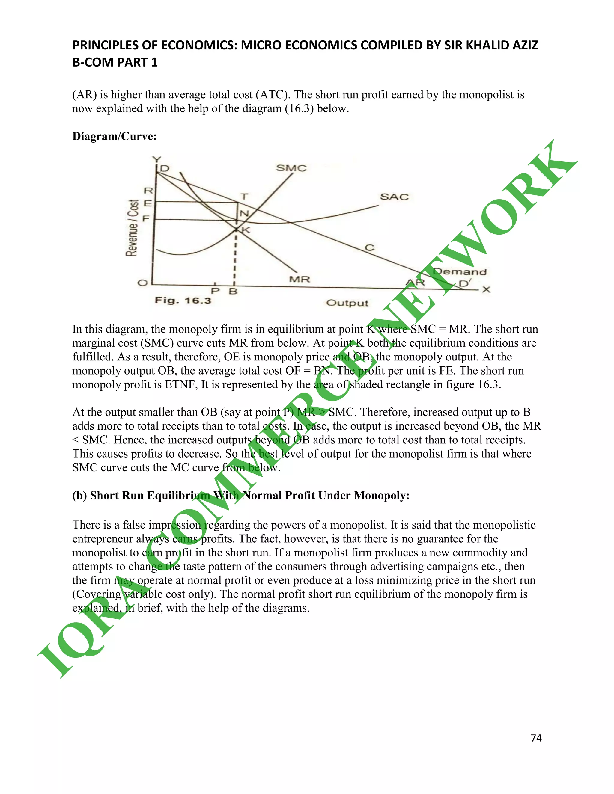 PRINCIPLES OF ECONOMICS: MICRO ECONOMICS COMPILED BY SIR KHALID AZIZ
B-COM PART 1
74
(AR) is higher than average total cost (ATC). The short run profit earned by the monopolist is
now explained with the help of the diagram (16.3) below.
Diagram/Curve:
In this diagram, the monopoly firm is in equilibrium at point K where SMC = MR. The short run
marginal cost (SMC) curve cuts MR from below. At point K both the equilibrium conditions are
fulfilled. As a result, therefore, OE is monopoly price and OB, the monopoly output. At the
monopoly output OB, the average total cost OF = BN. The profit per unit is FE. The short run
monopoly profit is ETNF, It is represented by the area of shaded rectangle in figure 16.3.
At the output smaller than OB (say at point P) MR > SMC. Therefore, increased output up to B
adds more to total receipts than to total costs. In case, the output is increased beyond OB, the MR
< SMC. Hence, the increased outputs beyond OB adds more to total cost than to total receipts.
This causes profits to decrease. So the best level of output for the monopolist firm is that where
SMC curve cuts the MC curve from below.
(b) Short Run Equilibrium With Normal Profit Under Monopoly:
There is a false impression regarding the powers of a monopolist. It is said that the monopolistic
entrepreneur always earns profits. The fact, however, is that there is no guarantee for the
monopolist to earn profit in the short run. If a monopolist firm produces a new commodity and
attempts to change the taste pattern of the consumers through advertising campaigns etc., then
the firm may operate at normal profit or even produce at a loss minimizing price in the short run
(Covering variable cost only). The normal profit short run equilibrium of the monopoly firm is
explained, in brief, with the help of the diagrams.
IQ
R
A
C
O
M
M
ER
C
E
N
ETW
O
R
K
 