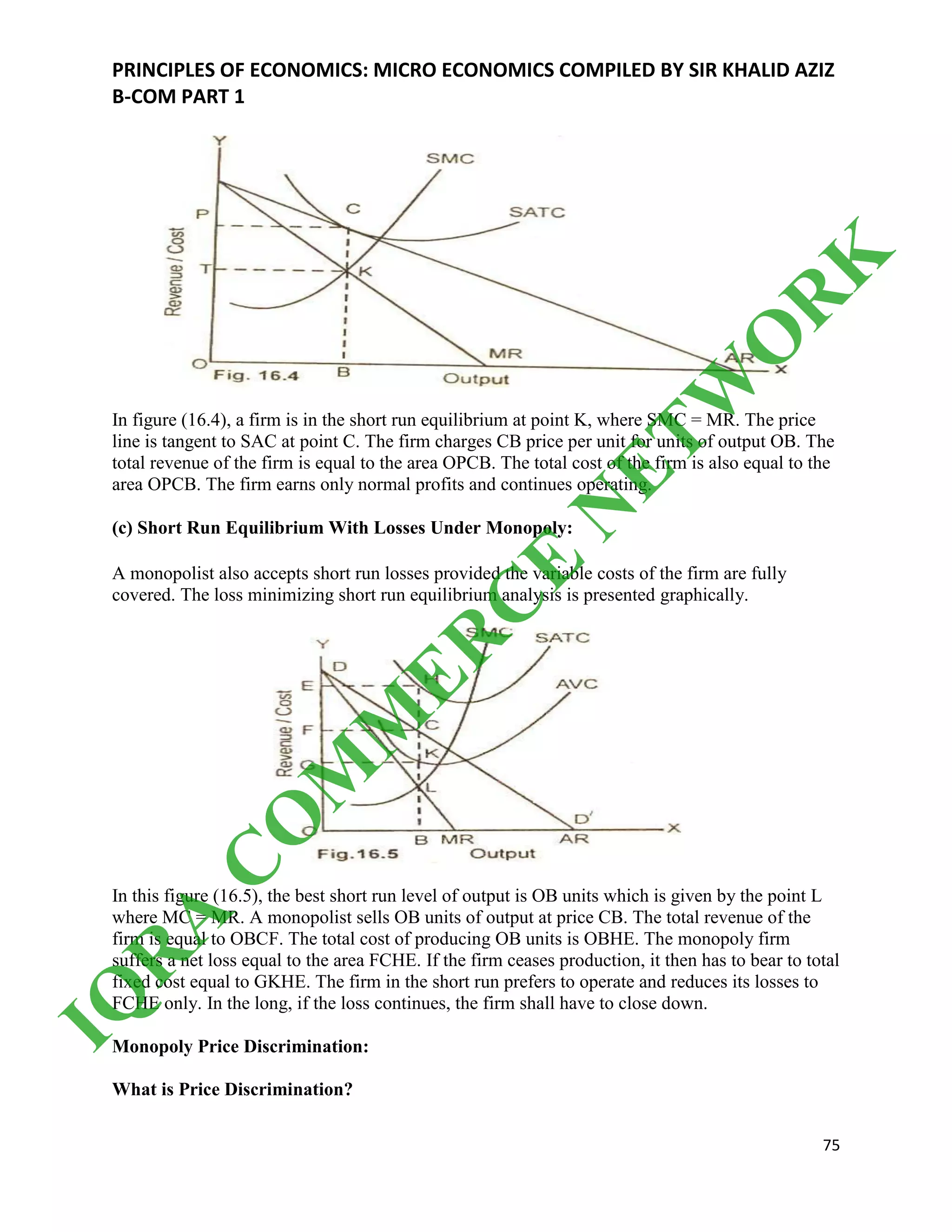 PRINCIPLES OF ECONOMICS: MICRO ECONOMICS COMPILED BY SIR KHALID AZIZ
B-COM PART 1
75
In figure (16.4), a firm is in the short run equilibrium at point K, where SMC = MR. The price
line is tangent to SAC at point C. The firm charges CB price per unit for units of output OB. The
total revenue of the firm is equal to the area OPCB. The total cost of the firm is also equal to the
area OPCB. The firm earns only normal profits and continues operating.
(c) Short Run Equilibrium With Losses Under Monopoly:
A monopolist also accepts short run losses provided the variable costs of the firm are fully
covered. The loss minimizing short run equilibrium analysis is presented graphically.
In this figure (16.5), the best short run level of output is OB units which is given by the point L
where MC = MR. A monopolist sells OB units of output at price CB. The total revenue of the
firm is equal to OBCF. The total cost of producing OB units is OBHE. The monopoly firm
suffers a net loss equal to the area FCHE. If the firm ceases production, it then has to bear to total
fixed cost equal to GKHE. The firm in the short run prefers to operate and reduces its losses to
FCHE only. In the long, if the loss continues, the firm shall have to close down.
Monopoly Price Discrimination:
What is Price Discrimination?
IQ
R
A
C
O
M
M
ER
C
E
N
ETW
O
R
K
 