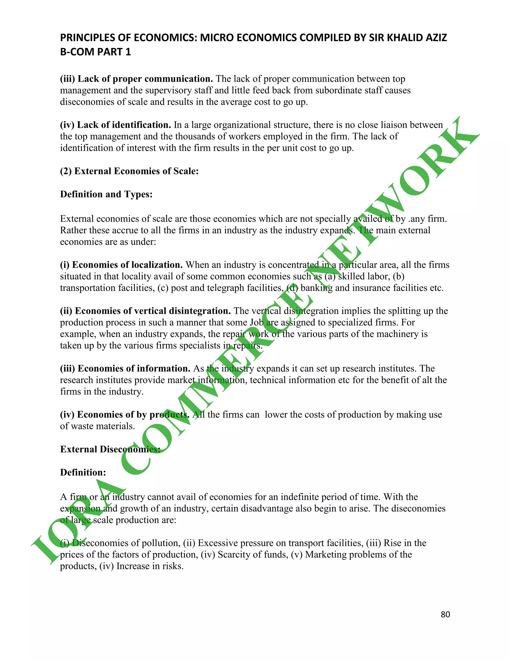 PRINCIPLES OF ECONOMICS: MICRO ECONOMICS COMPILED BY SIR KHALID AZIZ
B-COM PART 1
80
(iii) Lack of proper communication. The lack of proper communication between top
management and the supervisory staff and little feed back from subordinate staff causes
diseconomies of scale and results in the average cost to go up.
(iv) Lack of identification. In a large organizational structure, there is no close liaison between
the top management and the thousands of workers employed in the firm. The lack of
identification of interest with the firm results in the per unit cost to go up.
(2) External Economies of Scale:
Definition and Types:
External economies of scale are those economies which are not specially availed of by .any firm.
Rather these accrue to all the firms in an industry as the industry expands. The main external
economies are as under:
(i) Economies of localization. When an industry is concentrated in a particular area, all the firms
situated in that locality avail of some common economies such as (a) skilled labor, (b)
transportation facilities, (c) post and telegraph facilities, (d) banking and insurance facilities etc.
(ii) Economies of vertical disintegration. The vertical disintegration implies the splitting up the
production process in such a manner that some Job are assigned to specialized firms. For
example, when an industry expands, the repair work of the various parts of the machinery is
taken up by the various firms specialists in repairs.
(iii) Economies of information. As the industry expands it can set up research institutes. The
research institutes provide market information, technical information etc for the benefit of alt the
firms in the industry.
(iv) Economies of by products. All the firms can lower the costs of production by making use
of waste materials.
External Diseconomies:
Definition:
A firm or an industry cannot avail of economies for an indefinite period of time. With the
expansion and growth of an industry, certain disadvantage also begin to arise. The diseconomies
of large scale production are:
(i) Diseconomies of pollution, (ii) Excessive pressure on transport facilities, (iii) Rise in the
prices of the factors of production, (iv) Scarcity of funds, (v) Marketing problems of the
products, (iv) Increase in risks.
IQ
R
A
C
O
M
M
ER
C
E
N
ETW
O
R
K
 
