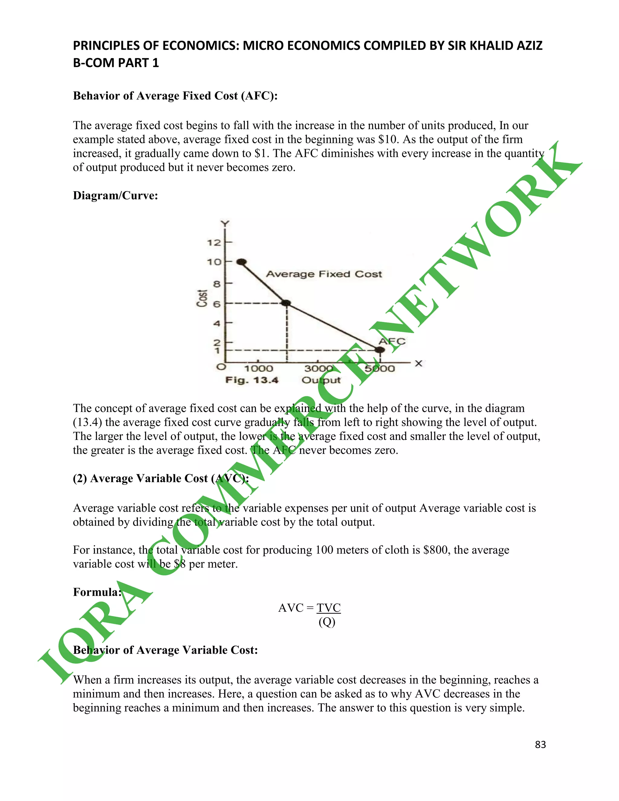 PRINCIPLES OF ECONOMICS: MICRO ECONOMICS COMPILED BY SIR KHALID AZIZ
B-COM PART 1
83
Behavior of Average Fixed Cost (AFC):
The average fixed cost begins to fall with the increase in the number of units produced, In our
example stated above, average fixed cost in the beginning was $10. As the output of the firm
increased, it gradually came down to $1. The AFC diminishes with every increase in the quantity
of output produced but it never becomes zero.
Diagram/Curve:
The concept of average fixed cost can be explained with the help of the curve, in the diagram
(13.4) the average fixed cost curve gradually falls from left to right showing the level of output.
The larger the level of output, the lower is the average fixed cost and smaller the level of output,
the greater is the average fixed cost. The AFC never becomes zero.
(2) Average Variable Cost (AVC):
Average variable cost refers to the variable expenses per unit of output Average variable cost is
obtained by dividing the total variable cost by the total output.
For instance, the total variable cost for producing 100 meters of cloth is $800, the average
variable cost will be $8 per meter.
Formula:
AVC = TVC
(Q)
Behavior of Average Variable Cost:
When a firm increases its output, the average variable cost decreases in the beginning, reaches a
minimum and then increases. Here, a question can be asked as to why AVC decreases in the
beginning reaches a minimum and then increases. The answer to this question is very simple.
IQ
R
A
C
O
M
M
ER
C
E
N
ETW
O
R
K
 