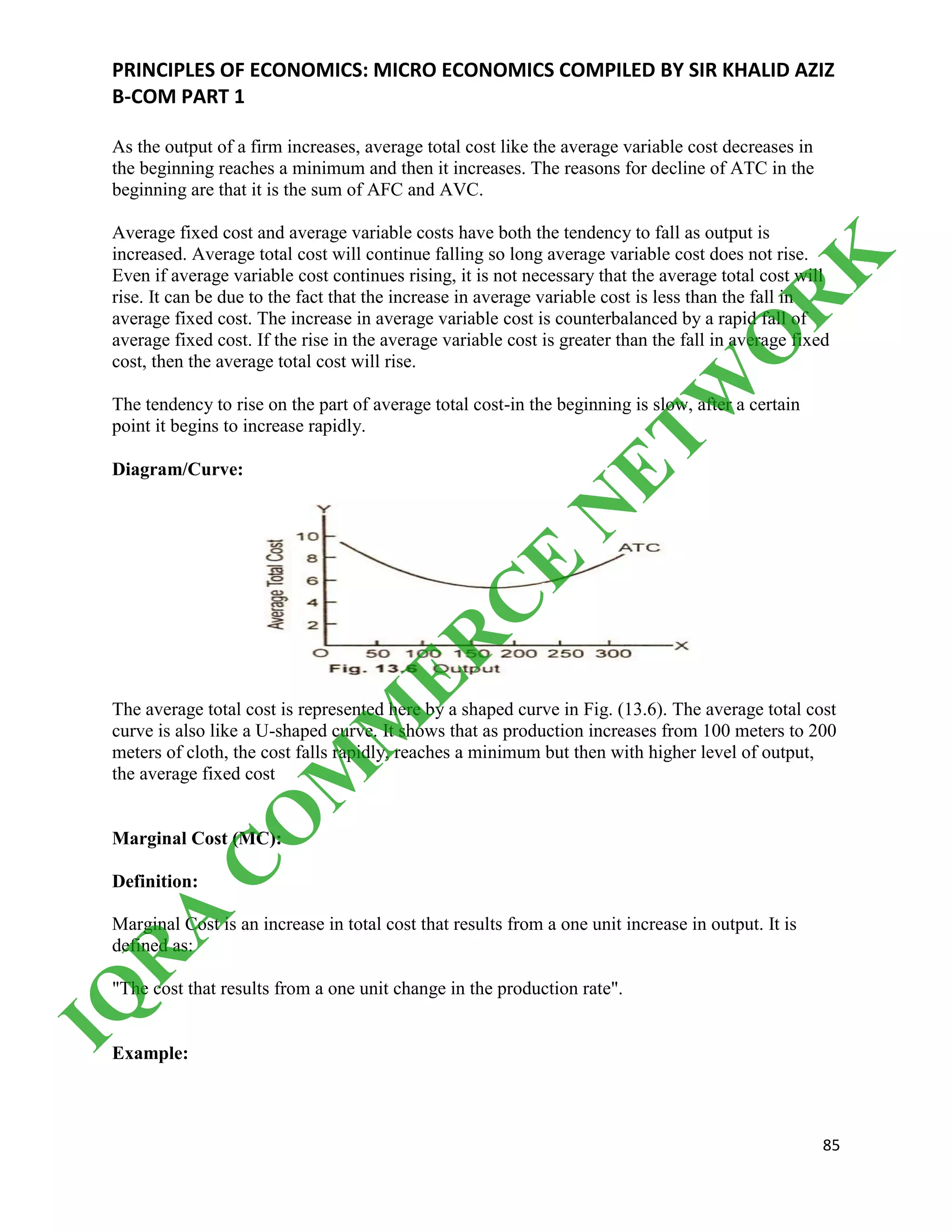 PRINCIPLES OF ECONOMICS: MICRO ECONOMICS COMPILED BY SIR KHALID AZIZ
B-COM PART 1
85
As the output of a firm increases, average total cost like the average variable cost decreases in
the beginning reaches a minimum and then it increases. The reasons for decline of ATC in the
beginning are that it is the sum of AFC and AVC.
Average fixed cost and average variable costs have both the tendency to fall as output is
increased. Average total cost will continue falling so long average variable cost does not rise.
Even if average variable cost continues rising, it is not necessary that the average total cost will
rise. It can be due to the fact that the increase in average variable cost is less than the fall in
average fixed cost. The increase in average variable cost is counterbalanced by a rapid fall of
average fixed cost. If the rise in the average variable cost is greater than the fall in average fixed
cost, then the average total cost will rise.
The tendency to rise on the part of average total cost-in the beginning is slow, after a certain
point it begins to increase rapidly.
Diagram/Curve:
The average total cost is represented here by a shaped curve in Fig. (13.6). The average total cost
curve is also like a U-shaped curve. It shows that as production increases from 100 meters to 200
meters of cloth, the cost falls rapidly, reaches a minimum but then with higher level of output,
the average fixed cost
Marginal Cost (MC):
Definition:
Marginal Cost is an increase in total cost that results from a one unit increase in output. It is
defined as:
"The cost that results from a one unit change in the production rate".
Example:
IQ
R
A
C
O
M
M
ER
C
E
N
ETW
O
R
K
 