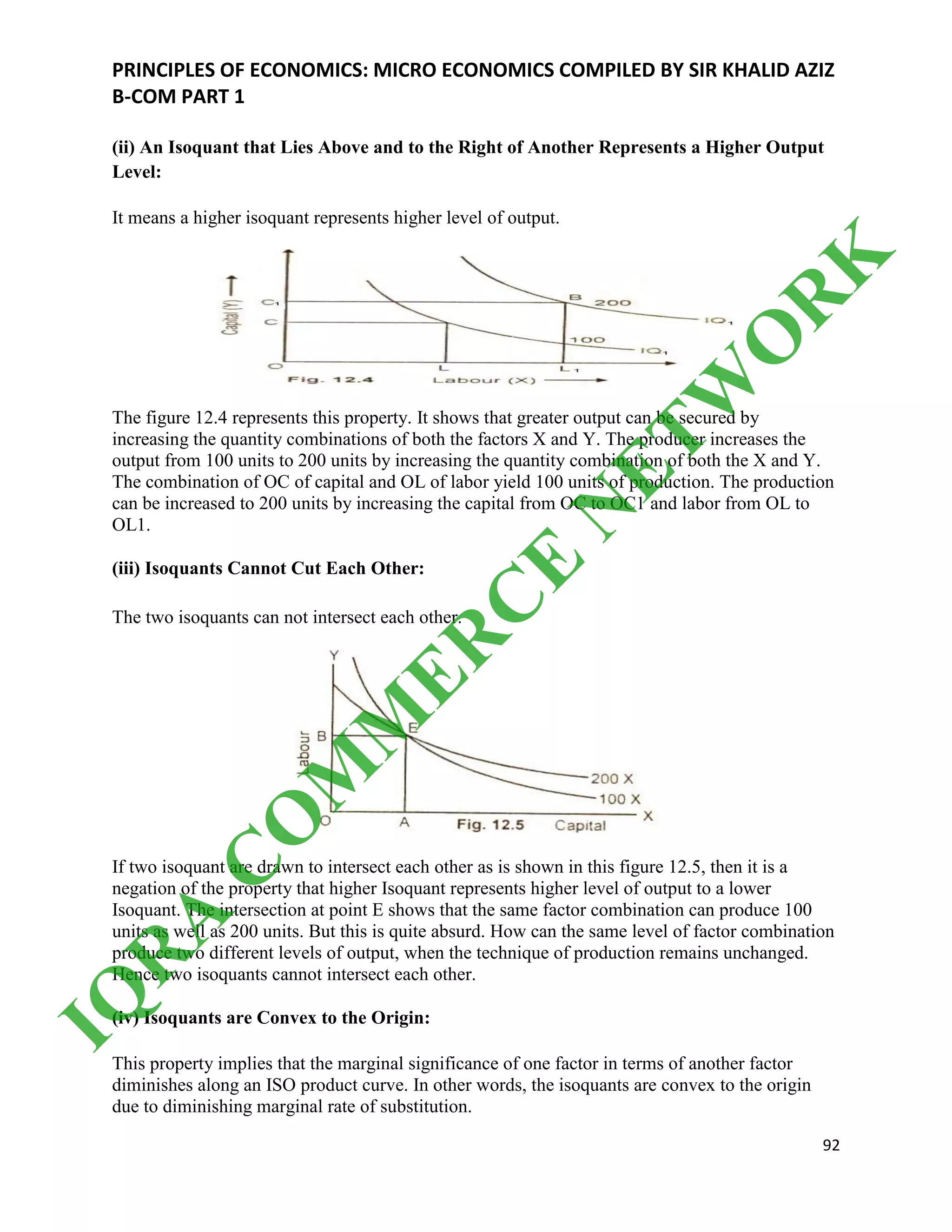 PRINCIPLES OF ECONOMICS: MICRO ECONOMICS COMPILED BY SIR KHALID AZIZ
B-COM PART 1
92
(ii) An Isoquant that Lies Above and to the Right of Another Represents a Higher Output
Level:
It means a higher isoquant represents higher level of output.
The figure 12.4 represents this property. It shows that greater output can be secured by
increasing the quantity combinations of both the factors X and Y. The producer increases the
output from 100 units to 200 units by increasing the quantity combination of both the X and Y.
The combination of OC of capital and OL of labor yield 100 units of production. The production
can be increased to 200 units by increasing the capital from OC to OC1 and labor from OL to
OL1.
(iii) Isoquants Cannot Cut Each Other:
The two isoquants can not intersect each other.
If two isoquant are drawn to intersect each other as is shown in this figure 12.5, then it is a
negation of the property that higher Isoquant represents higher level of output to a lower
Isoquant. The intersection at point E shows that the same factor combination can produce 100
units as well as 200 units. But this is quite absurd. How can the same level of factor combination
produce two different levels of output, when the technique of production remains unchanged.
Hence two isoquants cannot intersect each other.
(iv) Isoquants are Convex to the Origin:
This property implies that the marginal significance of one factor in terms of another factor
diminishes along an ISO product curve. In other words, the isoquants are convex to the origin
due to diminishing marginal rate of substitution.
IQ
R
A
C
O
M
M
ER
C
E
N
ETW
O
R
K
 