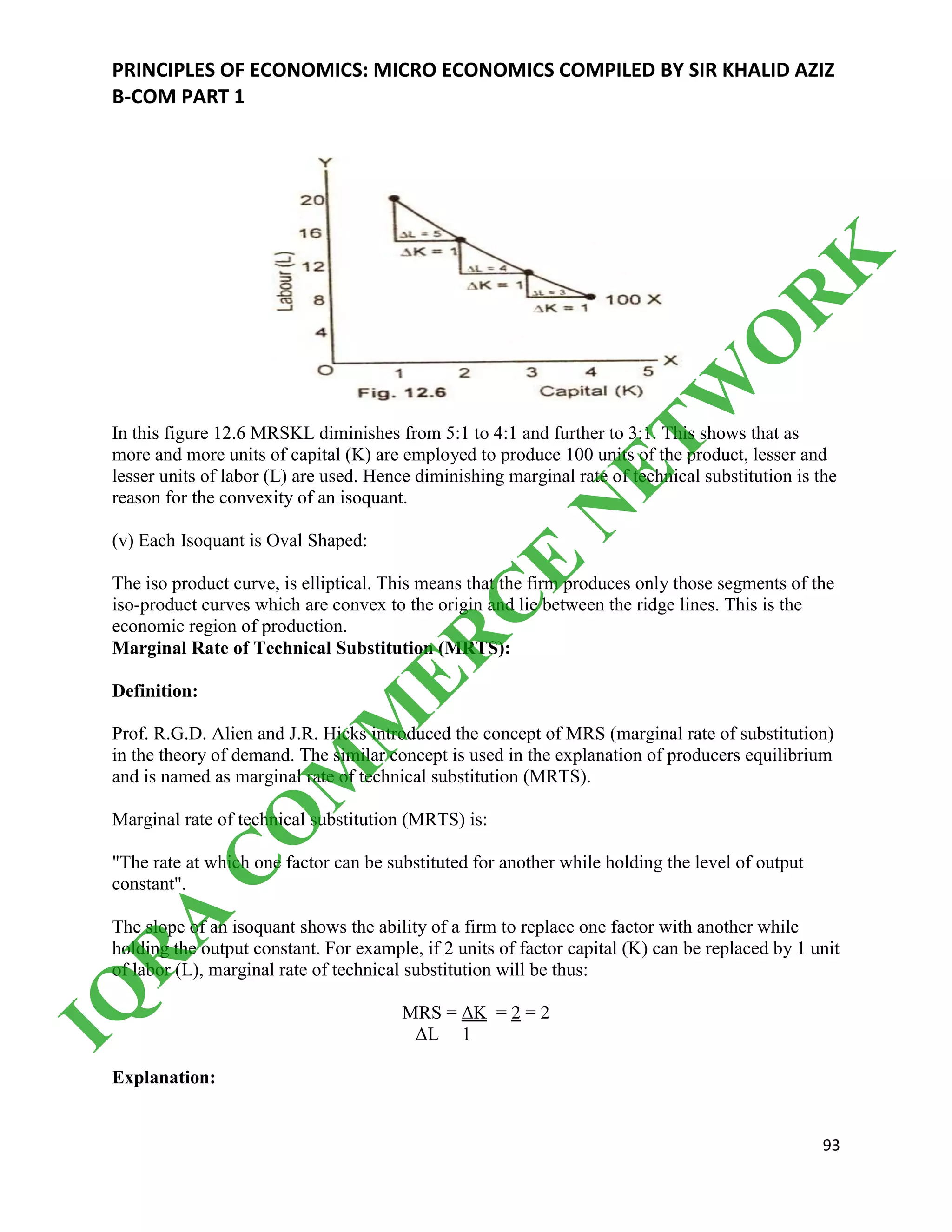PRINCIPLES OF ECONOMICS: MICRO ECONOMICS COMPILED BY SIR KHALID AZIZ
B-COM PART 1
93
In this figure 12.6 MRSKL diminishes from 5:1 to 4:1 and further to 3:1. This shows that as
more and more units of capital (K) are employed to produce 100 units of the product, lesser and
lesser units of labor (L) are used. Hence diminishing marginal rate of technical substitution is the
reason for the convexity of an isoquant.
(v) Each Isoquant is Oval Shaped:
The iso product curve, is elliptical. This means that the firm produces only those segments of the
iso-product curves which are convex to the origin and lie between the ridge lines. This is the
economic region of production.
Marginal Rate of Technical Substitution (MRTS):
Definition:
Prof. R.G.D. Alien and J.R. Hicks introduced the concept of MRS (marginal rate of substitution)
in the theory of demand. The similar concept is used in the explanation of producers equilibrium
and is named as marginal rate of technical substitution (MRTS).
Marginal rate of technical substitution (MRTS) is:
"The rate at which one factor can be substituted for another while holding the level of output
constant".
The slope of an isoquant shows the ability of a firm to replace one factor with another while
holding the output constant. For example, if 2 units of factor capital (K) can be replaced by 1 unit
of labor (L), marginal rate of technical substitution will be thus:
MRS = ΔK = 2 = 2
ΔL 1
Explanation:
IQ
R
A
C
O
M
M
ER
C
E
N
ETW
O
R
K
 