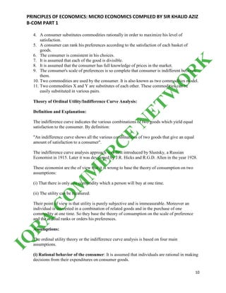 PRINCIPLES OF ECONOMICS: MICRO ECONOMICS COMPILED BY SIR KHALID AZIZ
B-COM PART 1
10
4. A consumer substitutes commodities rationally in order to maximize his level of
satisfaction.
5. A consumer can rank his preferences according to the satisfaction of each basket of
goods.
6. The consumer is consistent in his choices.
7. It is assumed that each of the good is divisible.
8. It is assumed that the consumer has full knowledge of prices in the market.
9. The consumer's scale of preferences is so complete that consumer is indifferent between
them.
10. Two commodities are used by the consumer. It is also known as two commodities model.
11. Two commodities X and Y are substitutes of each other. These commodities can be
easily substituted in various pairs.
Theory of Ordinal Utility/Indifference Curve Analysis:
Definition and Explanation:
The indifference curve indicates the various combinations of two goods which yield equal
satisfaction to the consumer. By definition:
"An indifference curve shows all the various combinations of two goods that give an equal
amount of satisfaction to a consumer".
The indifference curve analysis approach was first introduced by Slustsky, a Russian
Economist in 1915. Later it was developed by J.R. Hicks and R.G.D. Allen in the year 1928.
These economist are the of view that it is wrong to base the theory of consumption on two
assumptions:
(i) That there is only one commodity which a person will buy at one time.
(ii) The utility can be measured.
Their point of view is that utility is purely subjective and is immeasurable. Moreover an
individual is interested in a combination of related goods and in the purchase of one
commodity at one time. So they base the theory of consumption on the scale of preference
and the ordinal ranks or orders his preferences.
Assumptions:
The ordinal utility theory or the indifference curve analysis is based on four main
assumptions.
(i) Rational behavior of the consumer: It is assumed that individuals are rational in making
decisions from their expenditures on consumer goods.
IQ
R
A
C
O
M
M
ER
C
E
N
ETW
O
R
K
 