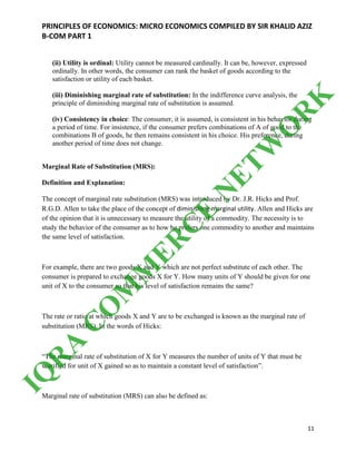 PRINCIPLES OF ECONOMICS: MICRO ECONOMICS COMPILED BY SIR KHALID AZIZ
B-COM PART 1
11
(ii) Utility is ordinal: Utility cannot be measured cardinally. It can be, however, expressed
ordinally. In other words, the consumer can rank the basket of goods according to the
satisfaction or utility of each basket.
(iii) Diminishing marginal rate of substitution: In the indifference curve analysis, the
principle of diminishing marginal rate of substitution is assumed.
(iv) Consistency in choice: The consumer, it is assumed, is consistent in his behavior during
a period of time. For insistence, if the consumer prefers combinations of A of good to the
combinations B of goods, he then remains consistent in his choice. His preference, during
another period of time does not change.
Marginal Rate of Substitution (MRS):
Definition and Explanation:
The concept of marginal rate substitution (MRS) was introduced by Dr. J.R. Hicks and Prof.
R.G.D. Allen to take the place of the concept of diminishing marginal utility. Allen and Hicks are
of the opinion that it is unnecessary to measure the utility of a commodity. The necessity is to
study the behavior of the consumer as to how he prefers one commodity to another and maintains
the same level of satisfaction.
For example, there are two goods X and Y which are not perfect substitute of each other. The
consumer is prepared to exchange goods X for Y. How many units of Y should be given for one
unit of X to the consumer so that his level of satisfaction remains the same?
The rate or ratio at which goods X and Y are to be exchanged is known as the marginal rate of
substitution (MRS). In the words of Hicks:
“The marginal rate of substitution of X for Y measures the number of units of Y that must be
scarified for unit of X gained so as to maintain a constant level of satisfaction”.
Marginal rate of substitution (MRS) can also be defined as:
IQ
R
A
C
O
M
M
ER
C
E
N
ETW
O
R
K
 