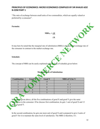 PRINCIPLES OF ECONOMICS: MICRO ECONOMICS COMPILED BY SIR KHALID AZIZ
B-COM PART 1
12
“The ratio of exchange between small units of two commodities, which are equally valued or
preferred by a consumer”.
Formula:
MRSxy = ∆Y
∆X
It may here be noted that the marginal rate of substitution (MRS) is the personal exchange rate of
the consumer in contrast to the market exchange rate.
Schedule:
The concept of MRS can be easily explained with the help of schedule given below:
Marginal Rate of Substitution
Combination Good X Good Y MRS of X for Y
1 1 13 --
2 2 9 4 : 1
3 3 6 3 : 1
4 4 4 2 : 1
5 5 3 1 : 1
In the table given above, all the five combinations of good X and good Y give the same
satisfaction to the consumer. If he chooses first combination, he gets 1 unit of good X and 13
units of good Y.
In the second combination, he gets one more unit of good X and is prepared to give 4 units of
good Y for it to maintain the same level of satisfaction. The MRS is therefore, 4:1.
IQ
R
A
C
O
M
M
ER
C
E
N
ETW
O
R
K
 