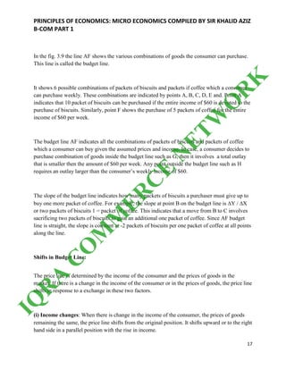 PRINCIPLES OF ECONOMICS: MICRO ECONOMICS COMPILED BY SIR KHALID AZIZ
B-COM PART 1
17
In the fig. 3.9 the line AF shows the various combinations of goods the consumer can purchase.
This line is called the budget line.
It shows 6 possible combinations of packets of biscuits and packets if coffee which a consumer
can purchase weekly. These combinations are indicated by points A, B, C, D, E and. Point A
indicates that 10 packet of biscuits can be purchased if the entire income of $60 is devoted to the
purchase of biscuits. Similarly, point F shows the purchase of 5 packets of coffee for the entire
income of $60 per week.
The budget line AF indicates all the combinations of packets of biscuits and packets of coffee
which a consumer can buy given the assumed prices and income. In case, a consumer decides to
purchase combination of goods inside the budget line such as G, then it involves a total outlay
that is smaller then the amount of $60 per week. Any point outside the budget line such as H
requires an outlay larger than the consumer’s weekly income of $60.
The slope of the budget line indicates how many packets of biscuits a purchaser must give up to
buy one more packet of coffee. For example, the slope at point B on the budget line is ∆Y / ∆X
or two packets of biscuits 1 = packet of coffee. This indicates that a move from B to C involves
sacrificing two packets of biscuits to gain an additional one packet of coffee. Since AF budget
line is straight, the slope is constant at -2 packets of biscuits per one packet of coffee at all points
along the line.
Shifts in Budget Line:
The price line is determined by the income of the consumer and the prices of goods in the
market. If there is a change in the income of the consumer or in the prices of goods, the price line
shifts in response to a exchange in these two factors.
(i) Income changes: When there is change in the income of the consumer, the prices of goods
remaining the same, the price line shifts from the original position. It shifts upward or to the right
hand side in a parallel position with the rise in income.
IQ
R
A
C
O
M
M
ER
C
E
N
ETW
O
R
K
 