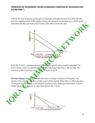 PRINCIPLES OF ECONOMICS: MICRO ECONOMICS COMPILED BY SIR KHALID AZIZ
B-COM PART 1
18
A fall in the level of income, product prices remaining unchanged, the price line shifts left side
from the original position. With a higher income, the consumer can purchase more of both goods
than before but the cost of one good in terms of the other remains the same.
In the fig. 3.10 (a), a change in income is shown when product prices remain unchanged. The
rise in income results in a parallel upward shifts in the budget line from L/ M/ to L2M2. The
consumer is able to purchase more of both the goods A and B.
(ii) Price changes. Now let us consider that there is a change in the price of one good. The
income of the consumer and price of other good is held constant. When there is a fall in the price
of one good say commodity A, the consumer purchases more of that good than before. A price
change causes the budget line to rotate about point L fig. 3.10 (b).
IQ
R
A
C
O
M
M
ER
C
E
N
ETW
O
R
K
 