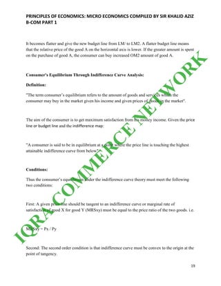 PRINCIPLES OF ECONOMICS: MICRO ECONOMICS COMPILED BY SIR KHALID AZIZ
B-COM PART 1
19
It becomes flatter and give the new budget line from LM/ to LM2. A flatter budget line means
that the relative price of the good A on the horizontal axis is lower. If the greater amount is spent
on the purchase of good A, the consumer can buy increased OM2 amount of good A.
Consumer's Equilibrium Through Indifference Curve Analysis:
Definition:
"The term consumer’s equilibrium refers to the amount of goods and services which the
consumer may buy in the market given his income and given prices of goods in the market".
The aim of the consumer is to get maximum satisfaction from his money income. Given the price
line or budget line and the indifference map:
"A consumer is said to be in equilibrium at a point where the price line is touching the highest
attainable indifference curve from below".
Conditions:
Thus the consumer’s equilibrium under the indifference curve theory must meet the following
two conditions:
First: A given price line should be tangent to an indifference curve or marginal rate of
satisfaction of good X for good Y (MRSxy) must be equal to the price ratio of the two goods. i.e.
MRSxy = Px / Py
Second: The second order condition is that indifference curve must be convex to the origin at the
point of tangency.
IQ
R
A
C
O
M
M
ER
C
E
N
ETW
O
R
K
 