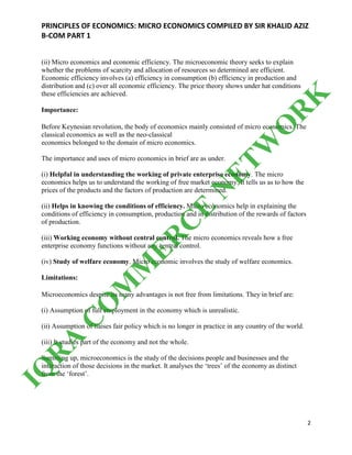 PRINCIPLES OF ECONOMICS: MICRO ECONOMICS COMPILED BY SIR KHALID AZIZ
B-COM PART 1
2
(ii) Micro economics and economic efficiency. The microeconomic theory seeks to explain
whether the problems of scarcity and allocation of resources so determined are efficient.
Economic efficiency involves (a) efficiency in consumption (b) efficiency in production and
distribution and (c) over all economic efficiency. The price theory shows under hat conditions
these efficiencies are achieved.
Importance:
Before Keynesian revolution, the body of economics mainly consisted of micro economics. The
classical economics as well as the neo-classical
economics belonged to the domain of micro economics.
The importance and uses of micro economics in brief are as under.
(i) Helpful in understanding the working of private enterprise economy. The micro
economics helps us to understand the working of free market economy. It tells us as to how the
prices of the products and the factors of production are determined.
(ii) Helps in knowing the conditions of efficiency. Micro economics help in explaining the
conditions of efficiency in consumption, production and in distribution of the rewards of factors
of production.
(iii) Working economy without central control. The micro economics reveals how a free
enterprise economy functions without any central control.
(iv) Study of welfare economy. Micro economic involves the study of welfare economics.
Limitations:
Microeconomics despite its many advantages is not free from limitations. They in brief are:
(i) Assumption of full employment in the economy which is unrealistic.
(ii) Assumption of liaises fair policy which is no longer in practice in any country of the world.
(iii) It studies part of the economy and not the whole.
Summing up, microeconomics is the study of the decisions people and businesses and the
interaction of those decisions in the market. It analyses the ‘trees’ of the economy as distinct
from the ‘forest’.
IQ
R
A
C
O
M
M
ER
C
E
N
ETW
O
R
K
 