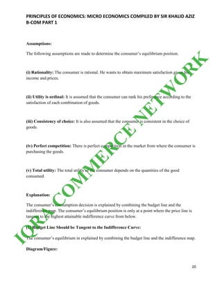 PRINCIPLES OF ECONOMICS: MICRO ECONOMICS COMPILED BY SIR KHALID AZIZ
B-COM PART 1
20
Assumptions:
The following assumptions are made to determine the consumer’s equilibrium position.
(i) Rationality: The consumer is rational. He wants to obtain maximum satisfaction given his
income and prices.
(ii) Utility is ordinal: It is assumed that the consumer can rank his preference according to the
satisfaction of each combination of goods.
(iii) Consistency of choice: It is also assumed that the consumer is consistent in the choice of
goods.
(iv) Perfect competition: There is perfect competition in the market from where the consumer is
purchasing the goods.
(v) Total utility: The total utility of the consumer depends on the quantities of the good
consumed.
Explanation:
The consumer’s consumption decision is explained by combining the budget line and the
indifference map. The consumer’s equilibrium position is only at a point where the price line is
tangent to the highest attainable indifference curve from below.
(1) Budget Line Should be Tangent to the Indifference Curve:
The consumer’s equilibrium in explained by combining the budget line and the indifference map.
Diagram/Figure:
IQ
R
A
C
O
M
M
ER
C
E
N
ETW
O
R
K
 