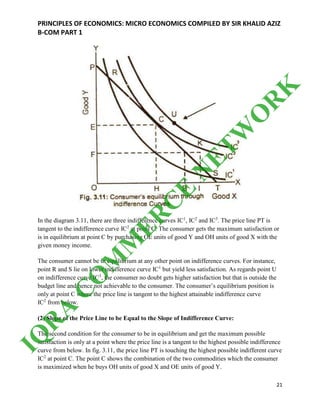 PRINCIPLES OF ECONOMICS: MICRO ECONOMICS COMPILED BY SIR KHALID AZIZ
B-COM PART 1
21
In the diagram 3.11, there are three indifference curves IC1
, IC2
and IC3
. The price line PT is
tangent to the indifference curve IC2
at point C. The consumer gets the maximum satisfaction or
is in equilibrium at point C by purchasing OE units of good Y and OH units of good X with the
given money income.
The consumer cannot be in equilibrium at any other point on indifference curves. For instance,
point R and S lie on lower indifference curve IC1
but yield less satisfaction. As regards point U
on indifference curve IC3
, the consumer no doubt gets higher satisfaction but that is outside the
budget line and hence not achievable to the consumer. The consumer’s equilibrium position is
only at point C where the price line is tangent to the highest attainable indifference curve
IC2
from below.
(2) Slope of the Price Line to be Equal to the Slope of Indifference Curve:
The second condition for the consumer to be in equilibrium and get the maximum possible
satisfaction is only at a point where the price line is a tangent to the highest possible indifference
curve from below. In fig. 3.11, the price line PT is touching the highest possible indifferent curve
IC2
at point C. The point C shows the combination of the two commodities which the consumer
is maximized when he buys OH units of good X and OE units of good Y.
IQ
R
A
C
O
M
M
ER
C
E
N
ETW
O
R
K
 