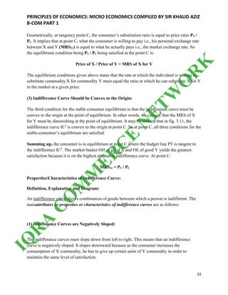 PRINCIPLES OF ECONOMICS: MICRO ECONOMICS COMPILED BY SIR KHALID AZIZ
B-COM PART 1
22
Geometrically, at tangency point C, the consumer’s substitution ratio is equal to price ratio Px /
Py. It implies that at point C, what the consumer is willing to pay i.e., his personal exchange rate
between X and Y (MRSxy) is equal to what he actually pays i.e., the market exchange rate. So
the equilibrium condition being Px / Py being satisfied at the point C is:
Price of X / Price of Y = MRS of X for Y
The equilibrium conditions given above states that the rate at which the individual is willing to
substitute commodity X for commodity Y must equal the ratio at which he can substitute X for Y
in the market at a given price.
(3) Indifference Curve Should be Convex to the Origin:
The third condition for the stable consumer equilibrium is that the indifference curve must be
convex to the origin at the point of equilibrium. In other words, we can say that the MRS of X
for Y must be diminishing at the point of equilibrium. It may be noticed that in fig. 3.11, the
indifference curve IC2
is convex to the origin at point C. So at point C, all three conditions for the
stable-consumer’s equilibrium are satisfied.
Summing up, the consumer is in equilibrium at point C where the budget line PT is tangent to
the indifference IC2
. The market basket OH of good X and OE of good Y yields the greatest
satisfaction because it is on the highest attainable indifference curve. At point C:
MRSxy = Px / Py
Properties/Characteristics of Indifference Curve:
Definition, Explanation and Diagram:
An indifference curve shows combination of goods between which a person is indifferent. The
mainattributes or properties or characteristics of indifference curves are as follows:
(1) Indifference Curves are Negatively Sloped:
The indifference curves must slope down from left to right. This means that an indifference
curve is negatively sloped. It slopes downward because as the consumer increases the
consumption of X commodity, he has to give up certain units of Y commodity in order to
maintain the same level of satisfaction.
IQ
R
A
C
O
M
M
ER
C
E
N
ETW
O
R
K
 