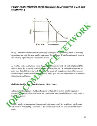PRINCIPLES OF ECONOMICS: MICRO ECONOMICS COMPILED BY SIR KHALID AZIZ
B-COM PART 1
23
In fig. 3.4 the two combinations of commodity cooking oil and commodity wheat is shown by
the points a and b on the same indifference curve. The consumer is indifferent towards points a
and b as they represent equal level of satisfaction.
At point (a) on the indifference curve, the consumer is satisfied with OE units of ghee and OD
units of wheat. He is equally satisfied with OF units of ghee and OK units of wheat shown by
point b on the indifference curve. It is only on the negatively sloped curve that different points
representing different combinations of goods X and Y give the same level of satisfaction to make
the consumer indifferent.
(2) Higher Indifference Curve Represents Higher Level:
A higher indifference curve that lies above and to the right of another indifference curve
represents a higher level of satisfaction and combination on a lower indifference curve yields a
lower satisfaction.
In other words, we can say that the combination of goods which lies on a higher indifference
curve will be preferred by a consumer to the combination which lies on a lower indifference
curve.
IQ
R
A
C
O
M
M
ER
C
E
N
ETW
O
R
K
 