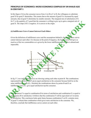 PRINCIPLES OF ECONOMICS: MICRO ECONOMICS COMPILED BY SIR KHALID AZIZ
B-COM PART 1
25
In this figure (3.6) as the consumer moves from A to B to C to D, the willingness to substitute
good X for good Y diminishes. This means that as the amount of good X is increased by equal
amounts, that of good Y diminishes by smaller amounts. The marginal rate of substitution of X
for Y is the quantity of Y good that the consumer is willing to give up to gain a marginal unit of
good X. The slope of IC is negative. It is convex to the origin.
(4) Indifference Curve Cannot Intersect Each Other:
Given the definition of indifference curve and the assumptions behind it, the indifference curves
cannot intersect each other. It is because at the point of tangency, the higher curve will give as
much as of the two commodities as is given by the lower indifference curve. This is absurd and
impossible.
In fig 3.7, two indifference curves are showing cutting each other at point B. The combinations
represented by points B and F given equal satisfaction to the consumer because both lie on the
same indifference curve IC2. Similarly the combinations shows by points B and E on
indifference curve IC1 give equal satisfaction top the consumer.
If combination F is equal to combination B in terms of satisfaction and combination E is equal to
combination B in satisfaction. It follows that the combination F will be equivalent to E in terms
of satisfaction. This conclusion looks quite funny because combination F on IC2 contains more
of good Y (wheat) than combination which gives more satisfaction to the consumer. We,
therefore, conclude that indifference curves cannot cut each other.
IQ
R
A
C
O
M
M
ER
C
E
N
ETW
O
R
K
 