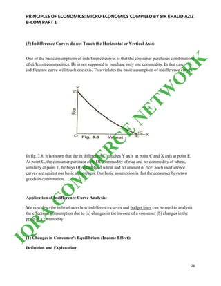 PRINCIPLES OF ECONOMICS: MICRO ECONOMICS COMPILED BY SIR KHALID AZIZ
B-COM PART 1
26
(5) Indifference Curves do not Touch the Horizontal or Vertical Axis:
One of the basic assumptions of indifference curves is that the consumer purchases combinations
of different commodities. He is not supposed to purchase only one commodity. In that case
indifference curve will touch one axis. This violates the basic assumption of indifference curves.
In fig. 3.8, it is shown that the in difference IC touches Y axis at point C and X axis at point E.
At point C, the consumer purchase only OC commodity of rice and no commodity of wheat,
similarly at point E, he buys OE quantity of wheat and no amount of rice. Such indifference
curves are against our basic assumption. Our basic assumption is that the consumer buys two
goods in combination.
Application of Indifference Curve Analysis:
We now describe in brief as to how indifference curves and budget lines can be used to analysis
the effects on consumption due to (a) changes in the income of a consumer (b) changes in the
price of a commodity.
(1) Changes in Consumer's Equilibrium (Income Effect):
Definition and Explanation:
IQ
R
A
C
O
M
M
ER
C
E
N
ETW
O
R
K
 