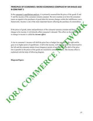 PRINCIPLES OF ECONOMICS: MICRO ECONOMICS COMPILED BY SIR KHALID AZIZ
B-COM PART 1
27
In the consumer’s equilibrium analysis, it is primarily assumed that the price of the goods X and
Y and the income of the consumer remains constant. We now examine as to how the consumer
reacts as regards to his purchases of good when his income changes within the indifference curve
frameworks. Income is one of the most important factors affecting the purchase of commodities.
If the prices of goods, tastes and preferences of the consumer remains constant and there a
change in his income, it will directly affect consumer’s demand. This effect on the purchase due
to change in income is called the income effect.
A rise in consumer’s income will shift the price line or budget line upward to the right and he
goes on to higher point of equilibrium. A fall in the income, will shift the price line downward to
the left and the consumer attains lower (tangency) points of equilibrium. The shift of the price
line is parallel as the prices of the goods are assumed to remain the same. The income effect is
explained with the help of following diagram.
Diagram/Figure:
IQ
R
A
C
O
M
M
ER
C
E
N
ETW
O
R
K
 