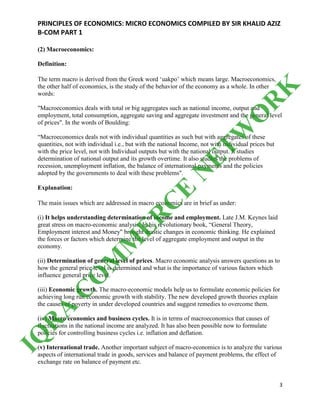 PRINCIPLES OF ECONOMICS: MICRO ECONOMICS COMPILED BY SIR KHALID AZIZ
B-COM PART 1
3
(2) Macroeconomics:
Definition:
The term macro is derived from the Greek word ‘uakpo’ which means large. Macroeconomics,
the other half of economics, is the study of the behavior of the economy as a whole. In other
words:
"Macroeconomics deals with total or big aggregates such as national income, output and
employment, total consumption, aggregate saving and aggregate investment and the general level
of prices". In the words of Boulding:
“Macroeconomics deals not with individual quantities as such but with aggregates of these
quantities, not with individual i.e., but with the national Income, not with individual prices but
with the price level, not with Individual outputs but with the national output. It studies
determination of national output and its growth overtime. It also studies the problems of
recession, unemployment inflation, the balance of international payments and the policies
adopted by the governments to deal with these problems".
Explanation:
The main issues which are addressed in macro economics are in brief as under:
(i) It helps understanding determination of income and employment. Late J.M. Keynes laid
great stress on macro-economic analysis. In his revolutionary book, “General Theory,
Employment interest and Money" brought drastic changes in economic thinking. He explained
the forces or factors which determine the level of aggregate employment and output in the
economy.
(ii) Determination of general level of prices. Macro economic analysis answers questions as to
how the general price level is determined and what is the importance of various factors which
influence general price level.
(iii) Economic growth. The macro-economic models help us to formulate economic policies for
achieving long run economic growth with stability. The new developed growth theories explain
the causes of poverty in under developed countries and suggest remedies to overcome them.
(iv) Macro economics and business cycles. It is in terms of macroeconomics that causes of
fluctuations in the national income are analyzed. It has also been possible now to formulate
policies for controlling business cycles i.e. inflation and deflation.
(v) International trade. Another important subject of macro-economics is to analyze the various
aspects of international trade in goods, services and balance of payment problems, the effect of
exchange rate on balance of payment etc.
IQ
R
A
C
O
M
M
ER
C
E
N
ETW
O
R
K
 