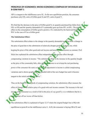 PRINCIPLES OF ECONOMICS: MICRO ECONOMICS COMPILED BY SIR KHALID AZIZ
B-COM PART 1
33
AB/
is a tangent to the indifference curve IC2. In the new equilibrium position, the consumer
purchases only OX2 units of Giffen good X and OY2 units of good Y.
We find that the decrease in the price of Giffen good X, its quantity purchased has fallen from
OX1 to OX2and the quantity demanded of Y commodity goes up from OY1 to OY2. The price
effect on the consumption of Giffen good is positive. If is indicated by the backward bending
PCC in the case of X as a Giffen good.
The Substitution Effect:
The substitution effect relates to the change in the quantity demanded resulting from a change in
the price of good due to the substitution of relatively cheaper good for a dearer one, while
keeping the price of the other good and real income and tastes of the consumer as constant. Prof.
Hicks has explained the substitution effect independent of the income effect through
compensating variation in income. “The substitution effect is the increase in the quantity bought
as the price of the commodity falls, after adjusting income so as to keep the real purchasing
power of the consumer the same as before. This adjustment in income is called compensating
variations and is shown graphically by a parallel shift of the new budget line until it become
tangent to the initial indifference curve.”
Thus on the basis of the methods of compensating variation, the substitution effect measure the
effect of change in the relative price of a good with real income constant. The increase in the real
income of the consumer as a result of fall in the price of, say good X, is so withdrawn that he is
neither better off nor worse off than before.
The substitution effect is explained in Figure 12.17 where the original budget line is PQ with
equilibrium at point R on the indifference curve I1. At R, the consumer is buying OB of X and
IQ
R
A
C
O
M
M
ER
C
E
N
ETW
O
R
K
 