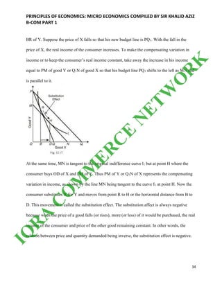 PRINCIPLES OF ECONOMICS: MICRO ECONOMICS COMPILED BY SIR KHALID AZIZ
B-COM PART 1
34
BR of Y. Suppose the price of X falls so that his new budget line is PQ1. With the fall in the
price of X, the real income of the consumer increases. To make the compensating variation in
income or to keep the consumer’s real income constant, take away the increase in his income
equal to PM of good Y or Q1N of good X so that his budget line PQ1 shifts to the left as MN and
is parallel to it.
At the same time, MN is tangent to the original indifference curve l1 but at point H where the
consumer buys OD of X and DH of Y. Thus PM of Y or Q1N of X represents the compensating
variation in income, as shown by the line MN being tangent to the curve I1 at point H. Now the
consumer substitutes X for Y and moves from point R to H or the horizontal distance from В to
D. This movement is called the substitution effect. The substitution affect is always negative
because when the price of a good falls (or rises), more (or less) of it would be purchased, the real
income of the consumer and price of the other good remaining constant. In other words, the
relation between price and quantity demanded being inverse, the substitution effect is negative.
IQ
R
A
C
O
M
M
ER
C
E
N
ETW
O
R
K
 