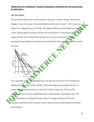 PRINCIPLES OF ECONOMICS: MICRO ECONOMICS COMPILED BY SIR KHALID AZIZ
B-COM PART 1
35
The Price Effect:
The price effect indicates the way the consumer’s purchases of good X change, when its price
changes, A given his income, tastes and preferences and the price of good Y. This is shown in
Figure 12.18. Suppose the price of X falls. The budget line PQ will extend further out to the right
as PQ1, showing that the consumer will buy more X than before as X has become cheaper. The
budget line PQ2 shows a further fall in the price of X. Any rise in the price of X will be
represented by the budget line being drawn inward to the left of the original budget line towards
the origin.
If we regard PQ2, as the original budget line, a two time rise in the price of X will lead to the
shifting of the budget line to PQ1, and PQ2. Each of the budget lines fanning out from P is a
tangent to an indifference curve I1, I2, and I3 at R, S and T respectively. The curve PCC
connecting the locus of these equilibrium points is called the price- consumption curve. The
price-consumption curve indicates the price effect of a change in the price of X on the
consumer’s purchases of the two goods X and Y, given his income, tastes, preferences and the
price of good Y.
IQ
R
A
C
O
M
M
ER
C
E
N
ETW
O
R
K
 