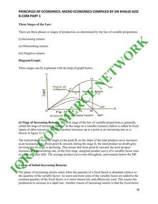 PRINCIPLES OF ECONOMICS: MICRO ECONOMICS COMPILED BY SIR KHALID AZIZ
B-COM PART 1
38
Three Stages of the Law:
There are three phases or stages of production, as determined by the law of variable proportions:
(i) Increasing returns.
(ii) Diminishing returns.
(iii) Negative returns.
Diagram/Graph:
These stages can be explained with the help of graph below:
(i) Stage of Increasing Returns. The first stage of the law of variable proportions is generally
called the stage of increasing returns. In this stage as a variable resource (labor) is added to fixed
inputs of other resources, the total product increases up to a point at an increasing rate as is
shown in figure 11.1.
The total product from the origin to the point K on the slope of the total product curve increases
at an increasing rate. From point K onward, during the stage II, the total product no doubt goes
on rising but its slope is declining. This means that from point K onward, the total product
increases at a diminishing rate. In the first stage, marginal product curve of a variable factor rises
in a part and then falls. The average product curve rises throughout .and remains below the MP
curve.
Causes of Initial Increasing Returns:
The phase of increasing returns starts when the quantity of a fixed factor is abundant relative to
the quantity of the variable factor. As more and more units of the variable factor are added to the
constant quantity of the fixed factor, it is more intensively and effectively used. This causes the
production to increase at a rapid rate. Another reason of increasing returns is that the fixed factor
IQ
R
A
C
O
M
M
ER
C
E
N
ETW
O
R
K
 