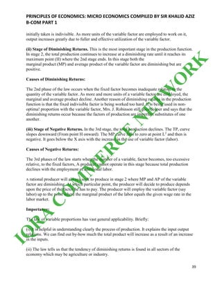 PRINCIPLES OF ECONOMICS: MICRO ECONOMICS COMPILED BY SIR KHALID AZIZ
B-COM PART 1
39
initially taken is indivisible. As more units of the variable factor are employed to work on it,
output increases greatly due to fuller and effective utilization of the variable factor.
(ii) Stage of Diminishing Returns. This is the most important stage in the production function.
In stage 2, the total production continues to increase at a diminishing rate until it reaches its
maximum point (H) where the 2nd stage ends. In this stage both the
marginal product (MP) and average product of the variable factor are diminishing but are
positive.
Causes of Diminishing Returns:
The 2nd phase of the law occurs when the fixed factor becomes inadequate relative to the
quantity of the variable factor. As more and more units of a variable factor are employed, the
marginal and average product decline. Another reason of diminishing returns in the production
function is that the fixed indivisible factor is being worked too hard. It is being used in non-
optima! proportion with the variable factor, Mrs. J. Robinson still goes deeper and says that the
diminishing returns occur because the factors of production are imperfect substitutes of one
another.
(iii) Stage of Negative Returns. In the 3rd stage, the total production declines. The TP, curve
slopes downward (From point H onward). The MP curve falls to zero at point L2
and then is
negative. It goes below the X axis with the increase in the use of variable factor (labor).
Causes of Negative Returns:
The 3rd phases of the law starts when the number of a variable, factor becomes, too excessive
relative, to the fixed factors, A producer cannot operate in this stage because total production
declines with the employment of additional labor.
A rational producer will always seek to produce in stage 2 where MP and AP of the variable
factor are diminishing. At which particular point, the producer will decide to produce depends
upon the price of the factor he has to pay. The producer will employ the variable factor (say
labor) up to the point where the marginal product of the labor equals the given wage rate in the
labor market.
Importance:
The law of variable proportions has vast general applicability. Briefly:
(i) It is helpful in understanding clearly the process of production. It explains the input output
relations. We can find out by-how much the total product will increase as a result of an increase
in the inputs.
(ii) The law tells us that the tendency of diminishing returns is found in all sectors of the
economy which may be agriculture or industry.
IQ
R
A
C
O
M
M
ER
C
E
N
ETW
O
R
K
 