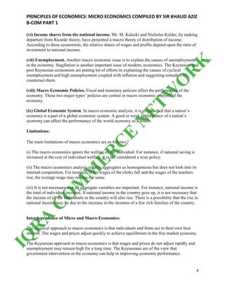 PRINCIPLES OF ECONOMICS: MICRO ECONOMICS COMPILED BY SIR KHALID AZIZ
B-COM PART 1
4
(vi) Income shares from the national income. Mr. M. Kalecki and Nicholas Kelder, by making
departure from Ricarde theory, have presented a macro theory of distribution of income.
According to these economists, the relative shares of wages and profits depend upon the ratio of
investment to national income.
(vii) Unemployment. Another macro economic issue is to explain the causes of unemployment
in the economy. Stagflation is another important issue of modern, economics. The Keynesian and
post Keynesian economists are putting lot of efforts in explaining the causes of cyclical
unemployment and high unemployment coupled with inflation and suggesting remedies to
counteract them.
(viii) Macro Economic Policies. Fiscal and monetary policies affect the performance of the
economy. These two major types’ policies are central in macro economic analysis of the
economy.
(ix) Global Economic System. In macro economic analysis, it is emphasized that a nation’s
economy is a part of a global economic system. A good or weak performance of a nation’s
economy can affect the performance of the world economy as a whole.
Limitations:
The main limitations of macro economics are as follows:
(i) The macro economies ignore the welfare of the individual. For instance, if national saving is
increased at the cost of individual welfare, it is not considered a wise policy.
(ii) The macro economics analysis regards aggregates as homogeneous but does not look into its
internal composition. For instance, if the wages of the clerks fall and the wages of the teachers
rise, the average wage may remain the same.
(iii) It is not necessary that all aggregate variables are important. For instance, national income is
the total of individual incomes. If national income in the country goes up, it is not necessary that
the income of all the individuals in the country will also rise. There is a possibility that the rise in
national income may be due to the increase in the incomes of a few rich families of the country.
Interdependence of Micro and Macro Economics:
The classical approach to macro economics is that individuals and firms act in their own best
interest. The wages and prices adjust quickly to achieve equilibrium in the free market economy.
The Keynesian approach to macro economics is that wages and prices do not adjust rapidly and
unemployment may remain high for a long time. The Keynesians are of the view that
government intervention in the economy can help in improving economic performance.
IQ
R
A
C
O
M
M
ER
C
E
N
ETW
O
R
K
 