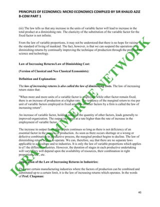 PRINCIPLES OF ECONOMICS: MICRO ECONOMICS COMPILED BY SIR KHALID AZIZ
B-COM PART 1
40
(iii) The law tells us that any increase in the units of variable factor will lead to increase in the
total product at a diminishing rate. The elasticity of the substitution of the variable factor for the
fixed factor is not infinite.
From the law of variable proportions, it may not be understood that there is no hope for raising
the standard of living of mankind. The fact, however, is that we can suspend the operation of
diminishing returns by continually improving the technique of production through the progress in
science and technology.
Law of Increasing Returns/Law of Diminishing Cost:
(Version of Classical and Neo Classical Economists):
Definition and Explanation:
The law of increasing returns is also called the law of diminishing costs. The law of increasing
return states that:
"When more and more units of a variable factor is employed, while other factor remain fixed,
there is an increase of production at a higher rate. The tendency of the marginal return to rise per
unit of variable factors employed in fixed amounts of other factors by a firm is called the law of
increasing return".
An increase of variable factor, holding constant the quantity of other factors, leads generally to
improved organization. The output increases at a rate higher than the rate of increase in the
employment of variable factor.
The increase in output faster than inputs continues so long as there is not deficiency of an
essential factor in the process of production. As soon as there occurs shortage or a wrong or
defective combination in productive process, the marginal product begins to decline. The law of
diminishing return begins to operate. We can, therefore, say that there are no separate laws
applicable to agriculture and to industries. It is only the law of variable proportions which applies
to a!! the different industries. However, the duration of stages in each productive undertaking
will vary. They will depend upon the availability of resources, their combination in right
proportions, etc., etc.
Application of the Law of Increasing Returns in Industries:
There are certain manufacturing industries where the factors of production can be combined and
substituted up to a certain limit, it is the law of increasing returns which operates. In the words
of Prof. Chapman:
IQ
R
A
C
O
M
M
ER
C
E
N
ETW
O
R
K
 