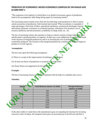 PRINCIPLES OF ECONOMICS: MICRO ECONOMICS COMPILED BY SIR KHALID AZIZ
B-COM PART 1
41
"The expansion of an industry in which there is no dearth of necessary agents of production
tends to be accompanied, other things being equal, by increasing returns".
The increasing returns mainly arises from the fact that large scale production is able to secure
certain economies of production, both internal and external. When an industry is expanded, it
reaps advantages of division of labor, specialized machinery, commercial advantages, buying
and selling wholesale, economies in overhead expenses, utilization of by products, use of
extensive publicity and advertisement, availability of cheap credit, etc.. etc.
The law of increasing returns also operates so long as a factor consists of large indivisible units
and the plant is producing below its capacity. In that case, every additional investment will result
in the increase of marginal productivity and so in lowering the cost of production of the
commodity produced. The increase in the marginal productivity continues till the plant begins to
produce to its full capacity.
Assumptions:
The law rests upon the following assumptions:
(i) There is a scope in the improvement of technique of production.
(ii) At least one factor of production is assumed to be indivisible.
(iii) Some factors are supposed to be divisible.
Example:
The law of increasing returns can also be explained with the help of a schedule and a curve.
Schedule:
Inputs Total Returns (meters of cloth) Marginal Returns
(meters of cloth)
1 100 100
2 250 150
3 450 200
4 750 300
5 1200 450
6 1850 650
7 2455 605
8 3045 600
In the above table it is dear that as the manufacturer goes on expanding his business by investing
successive units of inputs, the marginal return goes on increasing up to the 6th unit and then it
IQ
R
A
C
O
M
M
ER
C
E
N
ETW
O
R
K
 
